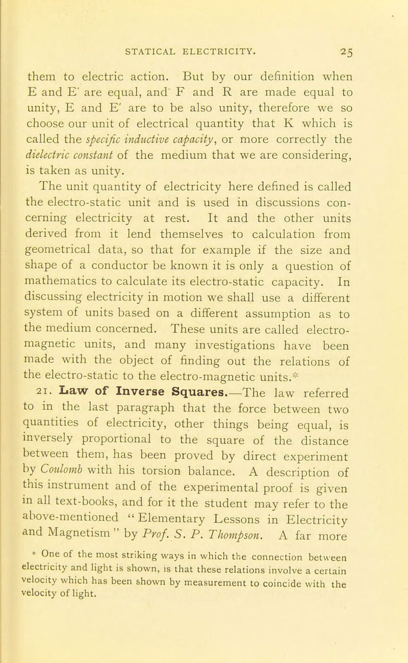 them to electric action. But by our definition when E and E' are equal, and F and R are made equal to unity, E and E' are to be also unity, therefore we so choose our unit of electrical quantity that K which is called the specific inductive capacity, or more correctly the dielectric constant of the medium that we are considering, is taken as unity. The unit quantity of electricity here defined is called the electro-static unit and is used in discussions con- cerning electricity at rest. It and the other units derived from it lend themselves to calculation from geometrical data, so that for example if the size and shape of a conductor be known it is only a question of mathematics to calculate its electro-static capacity. In discussing electricity in motion we shall use a different system of units based on a different assumption as to the medium concerned. These units are called electro- magnetic units, and many investigations have been made with the object of finding out the relations of the electro-static to the electro-magnetic units.* 21. Law of Inverse Squares.—The law referred to in the last paragraph that the force between two quantities of electricity, other things being equal, is inversely proportional to the square of the distance between them, has been proved by direct experiment by Coidomb with his torsion balance. A description of this instrument and of the experimental proof is given in all text-books, and for it the student may refer to the above-mentioned Elementary Lessons in Electricity and Magnetism  by Prof. S. P. Thompson. A far more * One of the most striking ways in which the connection between electricity and light is shown, is that these relations involve a certain velocity which has been shown by measurement to coincide with the velocity of light.