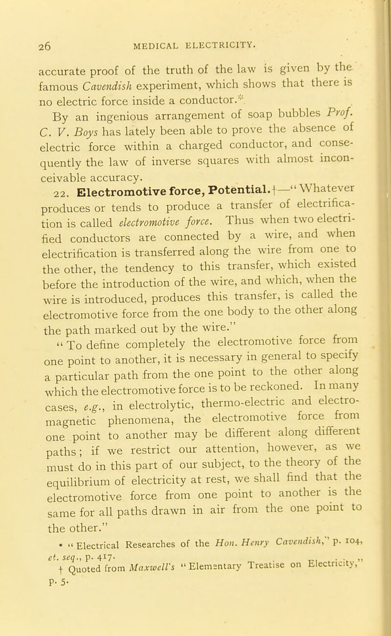 accurate proof of the truth of the law is given by the. famous Cavendish experiment, which shows that there is no electric force inside a conductor.-''. By an ingenious arrangement of soap bubbles Pyof. C. V. Boys has lately been able to prove the absence of electric force within a charged conductor, and conse- quently the law of inverse squares with almost incon- ceivable accuracy. 22. Electromotive force, Potential.!Whatever produces or tends to produce a transfer of electrifica- tion is called electromotive force. Thus when tw^o electri- fied conductors are connected by a wire, and when electrification is transferred along the wire from one to the other, the tendency to this transfer, which existed before the introduction of the wire, and which, when the wire is introduced, produces this transfer, is called the electromotive force from the one body to the other along the path marked out by the wire.  To define completely the electromotive force from one point to another, it is necessary in general to specify a particular path from the one point to the other along which the electromotive force is to be reckoned. In many cases, e.g., in electrolytic, thermo-electric and electro- magnetic phenomena, the electromotive force from one point to another may be different along different paths; if we restrict our attention, however, as we must do in this part of our subject, to the theory of the equilibrium of electricity at rest, we shall find that the electromotive force from one point to another is the same for all paths drawn in air from the one point to the other. •  Electrical Researches of the Hon. Henry Cavendish;' p. 104, et. seq., p- 4i7- . • t Quoted from Maxwell's  Elementary Treatise on Electricity, P- 5-