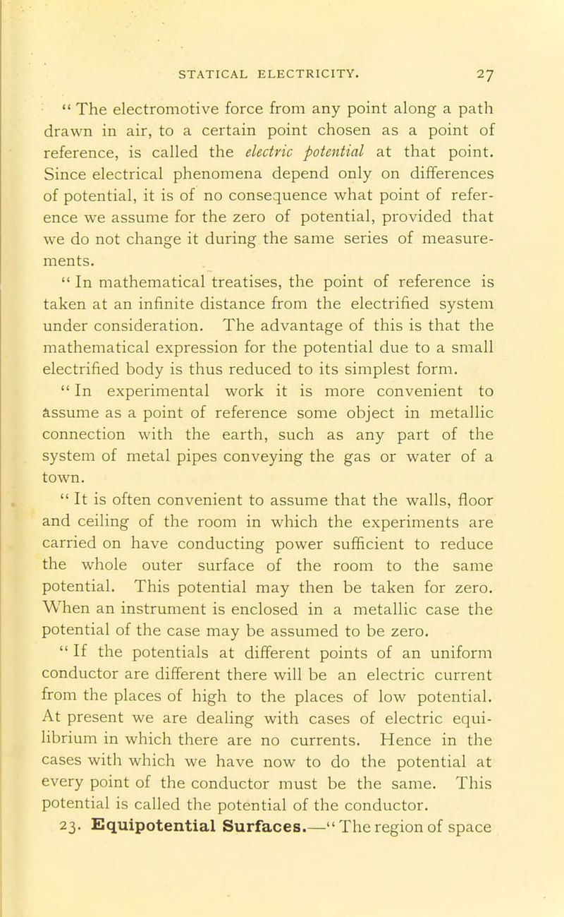  The electromotive force from any point along a path drawn in air, to a certain point chosen as a point of reference, is called the electric potential at that point. Since electrical phenomena depend only on differences of potential, it is of no consequence what point of refer- ence we assume for the zero of potential, provided that we do not change it during the same series of measure- ments.  In mathematical treatises, the point of reference is taken at an infinite distance from the electrified system under consideration. The advantage of this is that the mathematical expression for the potential due to a small electrified body is thus reduced to its simplest form. In experimental work it is more convenient to assume as a point of reference some object in metallic connection with the earth, such as any part of the system of metal pipes conveying the gas or water of a town.  It is often convenient to assume that the walls, floor and ceiling of the room in which the experiments are carried on have conducting power sufficient to reduce the whole outer surface of the room to the same potential. This potential may then be taken for zero. When an instrument is enclosed in a metallic case the potential of the case may be assumed to be zero.  If the potentials at different points of an uniform conductor are different there will be an electric current from the places of high to the places of low potential. At present we are dealing with cases of electric equi- librium in which there are no currents. Hence in the cases with which we have now to do the potential at every point of the conductor must be the same. This potential is called the potential of the conductor. 23. Equipotential Surfaces.— The region of space