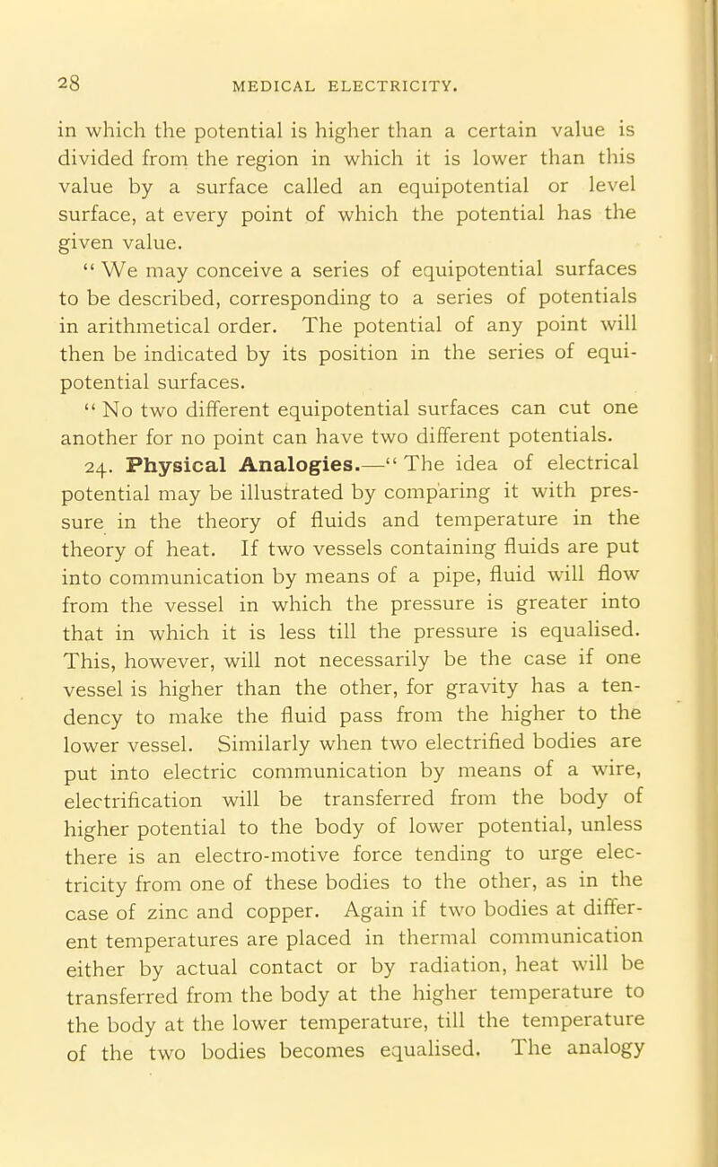 in which the potential is higher than a certain value is divided from the region in which it is lower than this value by a surface called an equipotential or level surface, at every point of which the potential has the given value.  We may conceive a series of equipotential surfaces to be described, corresponding to a series of potentials in arithmetical order. The potential of any point will then be indicated by its position in the series of equi- potential surfaces.  No two different equipotential surfaces can cut one another for no point can have two different potentials. 24. Physical Analogies.—The idea of electrical potential may be illustrated by comparing it with pres- sure in the theory of fluids and temperature in the theory of heat. If two vessels containing fluids are put into communication by means of a pipe, fluid will flow from the vessel in which the pressure is greater into that in which it is less till the pressure is equahsed. This, however, will not necessarily be the case if one vessel is higher than the other, for gravity has a ten- dency to make the fluid pass from the higher to the lower vessel. Similarly when two electrified bodies are put into electric communication by means of a wire, electrification will be transferred from the body of higher potential to the body of lower potential, unless there is an electro-motive force tending to urge elec- tricity from one of these bodies to the other, as in the case of zinc and copper. Again if two bodies at differ- ent temperatures are placed in thermal communication either by actual contact or by radiation, heat will be transferred from the body at the higher temperature to the body at the lower temperature, till the temperature of the two bodies becomes equalised. The analogy