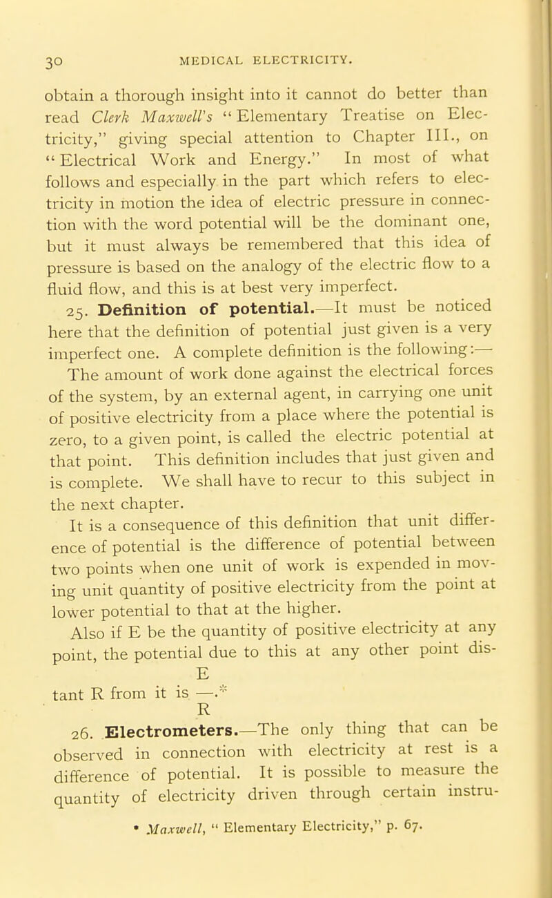 obtain a thorough insight into it cannot do better than read Clerk Maxwell's  Elementary Treatise on Elec- tricity, giving special attention to Chapter III., on  Electrical Work and Energy. In most of what follows and especially in the part which refers to elec- tricity in motion the idea of electric pressure in connec- tion with the word potential will be the dominant one, but it must always be remembered that this idea of pressure is based on the analogy of the electric flow to a fluid flow, and this is at best very imperfect. 25. Definition of potential.—It must be noticed here that the definition of potential just given is a very imperfect one. A complete definition is the following:— The amount of work done against the electrical forces of the system, by an external agent, in carrying one unit of positive electricity from a place where the potential is zero, to a given point, is called the electric potential at that point. This definition includes that just given and is complete. We shall have to recur to this subject in the next chapter. It is a consequence of this definition that unit differ- ence of potential is the difference of potential between two points when one unit of work is expended in mov- ing unit quantity of positive electricity from the point at lower potential to that at the higher. Also if E be the quantity of positive electricity at any point, the potential due to this at any other point dis- E tant R from it is —.* R 26. Electrometers.—The only thing that can be observed in connection with electricity at rest is a difference of potential. It is possible to measure the quantity of electricity driven through certain instru- • Maxwell,  Elementary Electricity, p. 67.