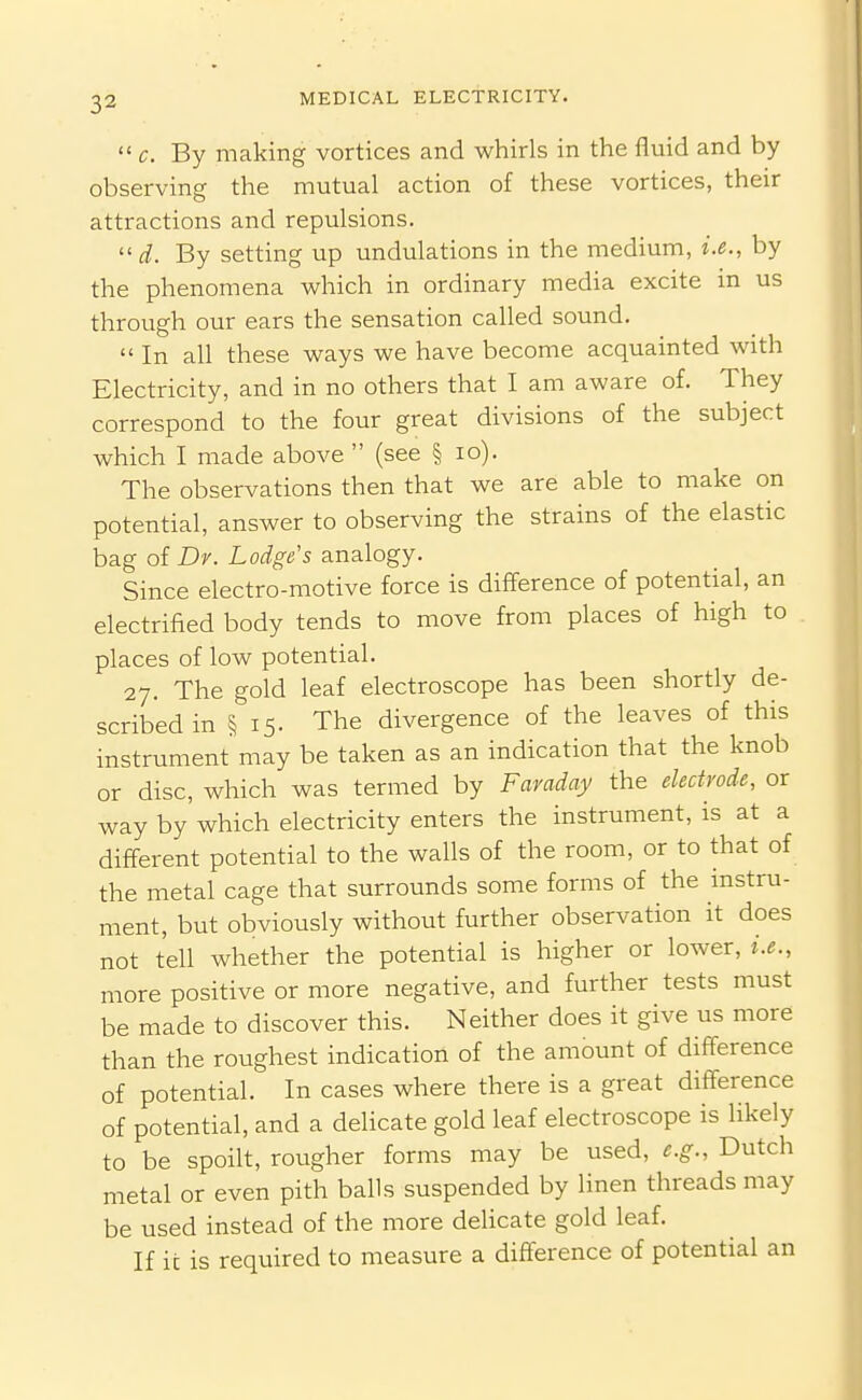  c. By making vortices and whirls in the fluid and by observing the mutual action of these vortices, their attractions and repulsions. d. By setting up undulations in the medium, i.e., by the phenomena which in ordinary media excite in us through our ears the sensation called sound.  In all these ways we have become acquainted with Electricity, and in no others that I am aware of. They correspond to the four great divisions of the subject which I made above  (see § lo). The observations then that we are able to make on potential, answer to observing the strains of the elastic bag of Dr. Lodge's analogy. Since electro-motive force is difference of potential, an electrified body tends to move from places of high to . places of low potential. 27. The gold leaf electroscope has been shortly de- scribed in § 15. The divergence of the leaves of this instrument may be taken as an indication that the knob or disc, which was termed by Faraday the electrode, or way by which electricity enters the instrument, is at a different potential to the walls of the room, or to that of the metal cage that surrounds some forms of the instru- ment, but obviously without further observation it does not tell whether the potential is higher or lower, i.e., more positive or more negative, and further tests must be made to discover this. Neither does it give us more than the roughest indication of the amount of difference of potential. In cases where there is a great ditference of potential, and a delicate gold leaf electroscope is likely to be spoilt, rougher forms may be used, e.g., Dutch metal or even pith balls suspended by linen threads may be used instead of the more delicate gold leaf. If it is required to measure a difference of potential an