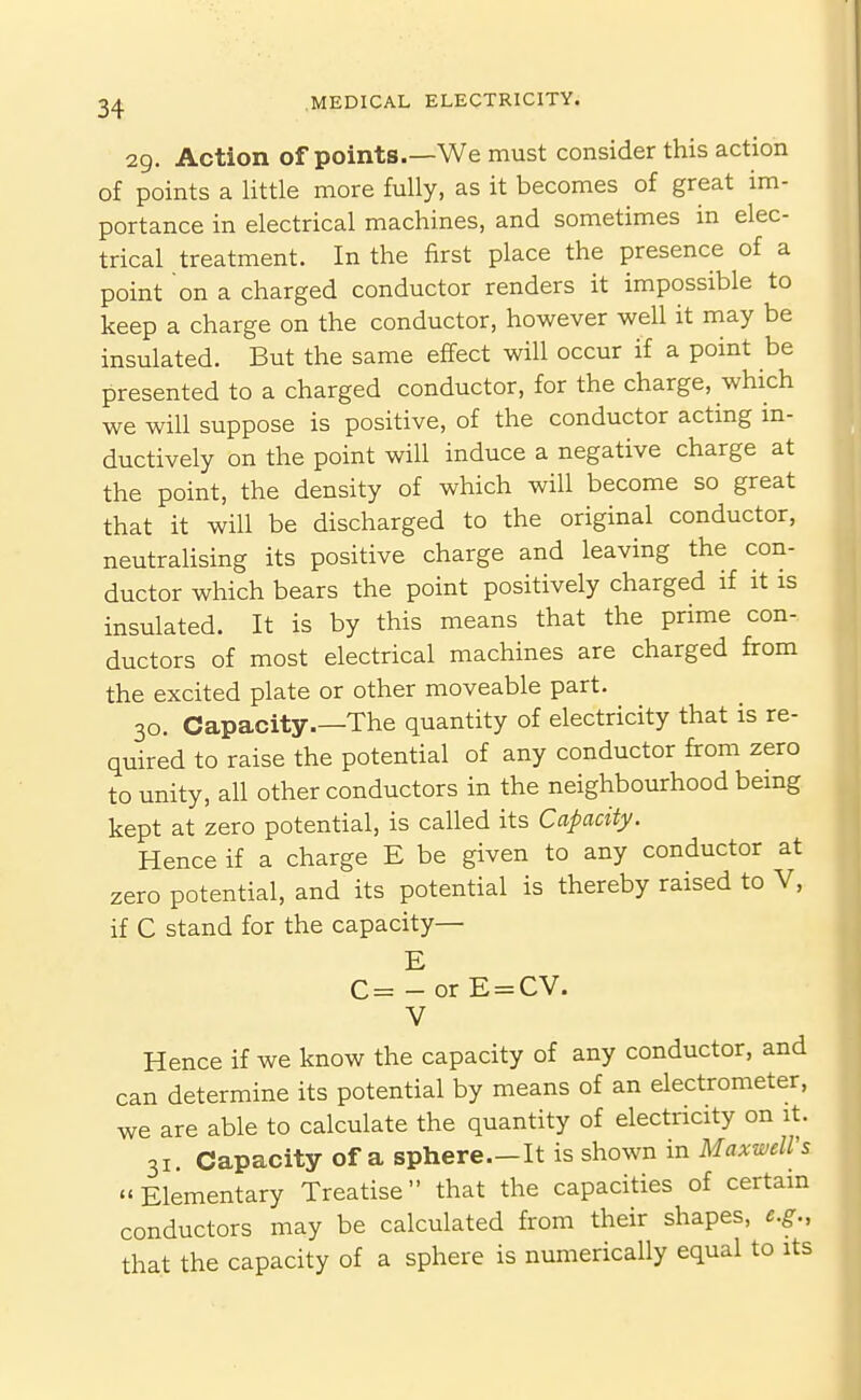 29. Action of points.—We must consider this action of points a little more fully, as it becomes of great im- portance in electrical machines, and sometimes in elec- trical treatment. In the first place the presence of a point on a charged conductor renders it impossible to keep a charge on the conductor, however well it may be insulated. But the same effect will occur if a point be presented to a charged conductor, for the charge, which we will suppose is positive, of the conductor acting in- ductively on the point will induce a negative charge at the point, the density of which will become so great that it will be discharged to the original conductor, neutraUsing its positive charge and leaving the con- ductor which bears the point positively charged if it is insulated. It is by this means that the prime con- ductors of most electrical machines are charged from the excited plate or other moveable part. 30. Capacity.—The quantity of electricity that is re- quired to raise the potential of any conductor from zero to unity, all other conductors in the neighbourhood being kept at zero potential, is called its Capacity. Hence if a charge E be given to any conductor at zero potential, and its potential is thereby raised to V, if C stand for the capacity— E C= - or E = CV. V Hence if we know the capacity of any conductor, and can determine its potential by means of an electrometer, we are able to calculate the quantity of electricity on it. 31. Capacity of a sphere.—It is shown in Maxwells Elementary Treatise that the capacities of certain conductors may be calculated from their shapes, e.g., that the capacity of a sphere is numerically equal to its