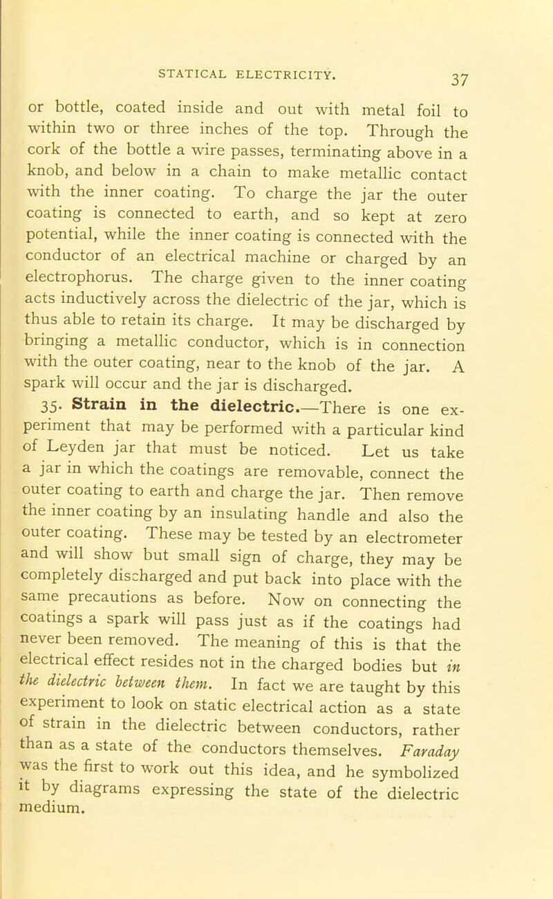 or bottle, coated inside and out with metal foil to within two or three inches of the top. Through the cork of the bottle a wire passes, terminating above in a knob, and below in a chain to make metalHc contact with the inner coating. To charge the jar the outer coating is connected to earth, and so kept at zero potential, while the inner coating is connected with the conductor of an electrical machine or charged by an electrophorus. The charge given to the inner coating acts inductively across the dielectric of the jar, which is thus able to retain its charge. It may be discharged by bringing a metallic conductor, which is in connection with the outer coating, near to the knob of the jar. A spark will occur and the jar is discharged. 35. Strain in the dielectric There is one ex- periment that may be performed with a particular kind of Leyden jar that must be noticed. Let us take a jar in which the coatings are removable, connect the outer coating to earth and charge the jar. Then remove the inner coating by an insulating handle and also the outer coating. These may be tested by an electrometer and will show but small sign of charge, they may be completely discharged and put back into place with the same precautions as before. Now on connecting the coatings a spark will pass just as if the coatings had never been removed. The meaning of this is that the electrical effect resides not in the charged bodies but in the dielectric between them. In fact we are taught by this experiment to look on static electrical action as a state of strain in the dielectric between conductors, rather than as a state of the conductors themselves. Faraday was the first to work out this idea, and he symbolized It by diagrams expressing the state of the dielectric medium.