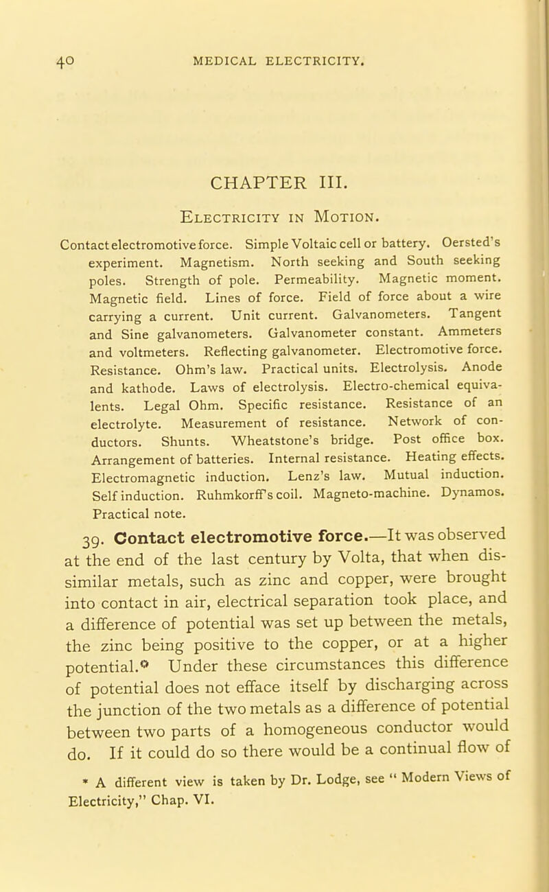 CHAPTER III. Electricity in Motion. Contact electromotive force. Simple Voltaic cell or battery. Oersted's experiment. Magnetism. North seeking and South seeking poles. Strength of pole. Permeability. Magnetic moment. Magnetic field. Lines of force. Field of force about a wire carrying a current. Unit current. Galvanometers. Tangent and Sine galvanometers. Galvanometer constant. Ammeters and voltmeters. Reflecting galvanometer. Electromotive force. Resistance. Ohm's law. Practical units. Electrolysis. Anode and kathode. Laws of electrolysis. Electro-chemical equiva- lents. Legal Ohm. Specific resistance. Resistance of an electrolyte. Measurement of resistance. Network of con- ductors. Shunts. Wheatstone's bridge. Post office box. Arrangement of batteries. Internal resistance. Heating effects. Electromagnetic induction. Lenz's law. Mutual induction. Self induction. RuhmkorfTs coil. Magneto-machine. Dynamos. Practical note. 39. Contact electromotive force.—It was observed at the end of the last century by Volta, that when dis- similar metals, such as zinc and copper, were brought into contact in air, electrical separation took place, and a difference of potential was set up between the metals, the zinc being positive to the copper, or at a higher potential.« Under these circumstances this difference of potential does not efface itself by discharging across the junction of the two metals as a difference of potential between two parts of a homogeneous conductor would do. If it could do so there would be a continual flow of • A different view is taken by Dr. Lodge, see  Modern Views of Electricity, Chap. VL