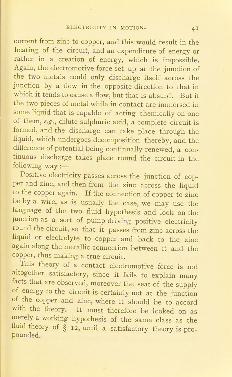 current from zinc to copper, and this would result in the heating of the circuit, and an expenditure of energy or rather in a creation of energy, which is impossible. Again, the electromotive force set up at the junction of the two metals could only discharge itself across the junction by a flow in the opposite direction to that in which it tends to cause a flow, but that is absurd. But if the two pieces of metal while in contact are immersed in some liquid that is capable of acting chemically on one of them, e.g., dilute sulphuric acid, a complete circuit is formed, and the discharge can take place through the Hquid, which undergoes decomposition thereby, and the difference of potential being continually renewed, a con- tinuous discharge takes place round the circuit in the following way :— Positive electricity passes across the junction of cop- per and zinc, and then from the zinc across the liquid to the copper again. If the connection of copper to zinc be by a wire, as is usually the case, we may use the language of the two fluid hypothesis and look on the junction as a sort of pump driving positive electricity round the circuit, so that it passes from zinc across the liquid or electrolyte to copper and back to the zinc again along the metallic connection between it and the copper, thus making a true circuit. This theory of a contact electromotive force is not altogether satisfactory, since it fails to explain many facts that are observed, moreover the seat of the supply of energy to the circuit is certainly not at the junction of the copper and zinc, where it should be to accord with the theory. It must therefore be looked on as merely a working hypothesis of the same class as the fluid theory of § 12, until a satisfactory theory is pro- pounded.