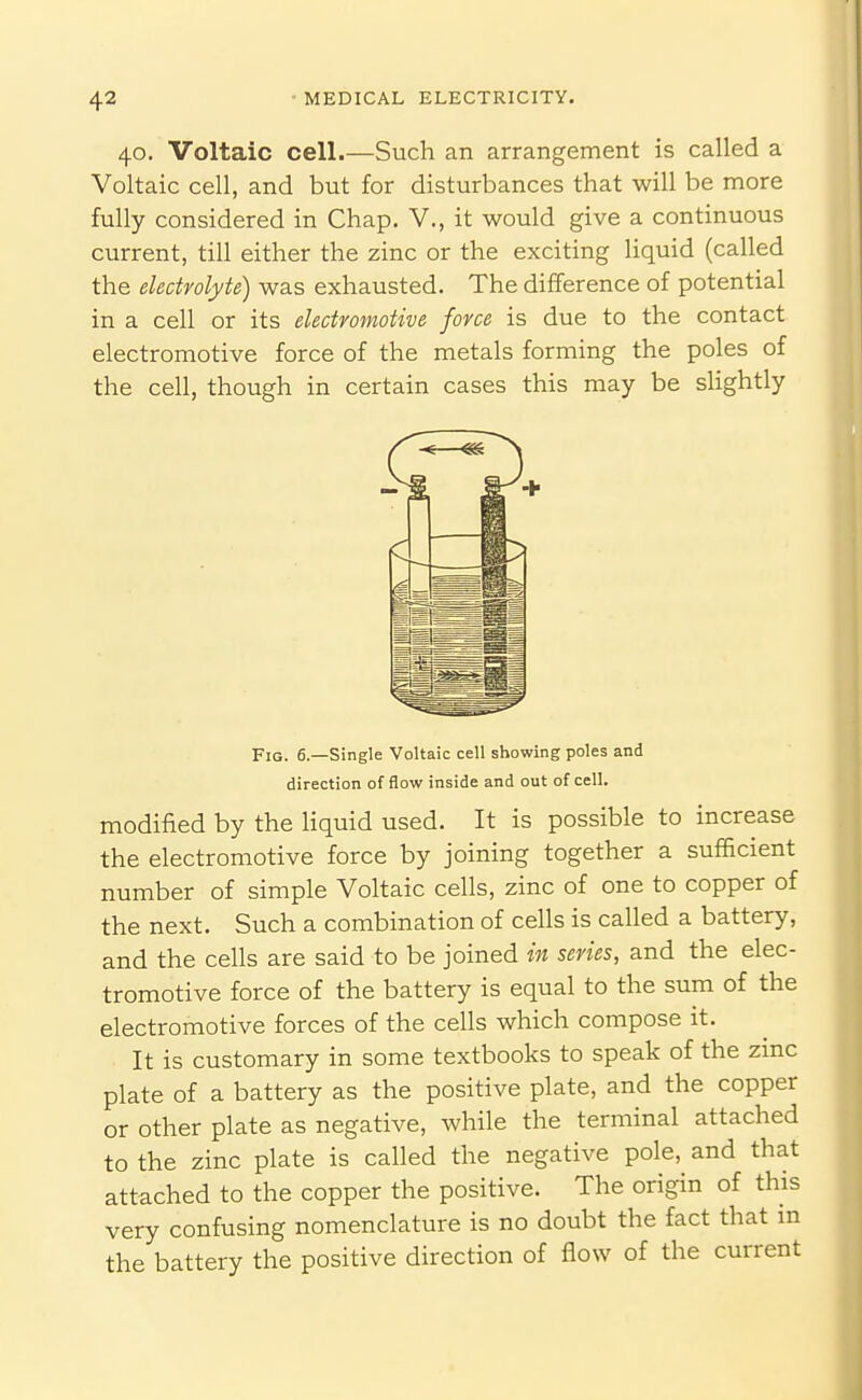 40. Voltaic cell.—Such an arrangement is called a Voltaic cell, and but for disturbances that will be more fully considered in Chap. V., it would give a continuous current, till either the zinc or the exciting liquid (called the electrolyte) was exhausted. The difference of potential in a cell or its electromotive force is due to the contact electromotive force of the metals forming the poles of the cell, though in certain cases this may be slightly Fig. 6.—Single Voltaic cell showing poles and direction of flow inside and out of cell. modified by the liquid used. It is possible to increase the electromotive force by joining together a sufficient number of simple Voltaic cells, zinc of one to copper of the next. Such a combination of cells is called a battery, and the cells are said to be joined in series, and the elec- tromotive force of the battery is equal to the sum of the electromotive forces of the cells which compose it. It is customary in some textbooks to speak of the zmc plate of a battery as the positive plate, and the copper or other plate as negative, while the terminal attached to the zinc plate is called the negative pole, and that attached to the copper the positive. The origin of this very confusing nomenclature is no doubt the fact that in the battery the positive direction of flow of the current