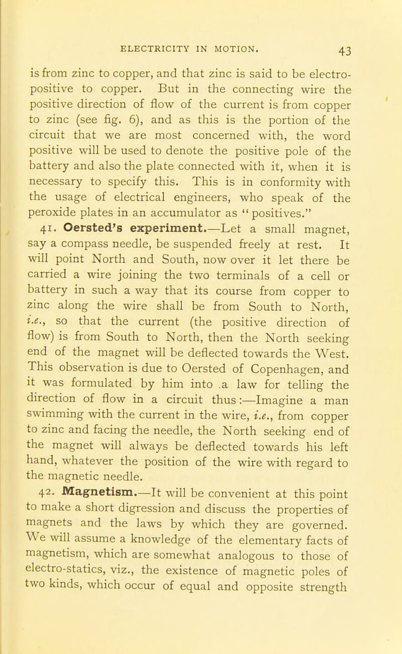 is from zinc to copper, and that zinc is said to be electro- positive to copper. But in the connecting wire the positive direction of flow of the current is from copper to zinc (see fig. 6), and as this is the portion of the circuit that we are most concerned with, the word positive will be used to denote the positive pole of the battery and also the plate connected with it, when it is necessary to specify this. This is in conformity with the usage of electrical engineers, who speak of the peroxide plates in an accumulator as positives. 41. Oersted's experiment—Let a small magnet, say a compass needle, be suspended freely at rest. It will point North and South, now over it let there be carried a wire joining the two terminals of a cell or battery in such a way that its course from copper to zinc along the wire shall be from South to North, i.e., so that the current (the positive direction of flow) is from South to North, then the North seeking end of the magnet will be deflected towards the West. This observation is due to Oersted of Copenhagen, and it was formulated by him into .a law for telling the direction of flow in a circuit thus:—Imagine a man swimming with the current in the wire, i.e., from copper to zinc and facing the needle, the North seeking end of the magnet will always be deflected towards his left hand, whatever the position of the wire with regard to the magnetic needle. 42. Magnetism—It will be convenient at this point to make a short digression and discuss the properties of magnets and the laws by which they are governed. We will assume a knowledge of the elementary facts of magnetism, which are somewhat analogous to those of electro-statics, viz., the existence of magnetic poles of two kinds, which occur of equal and opposite strength