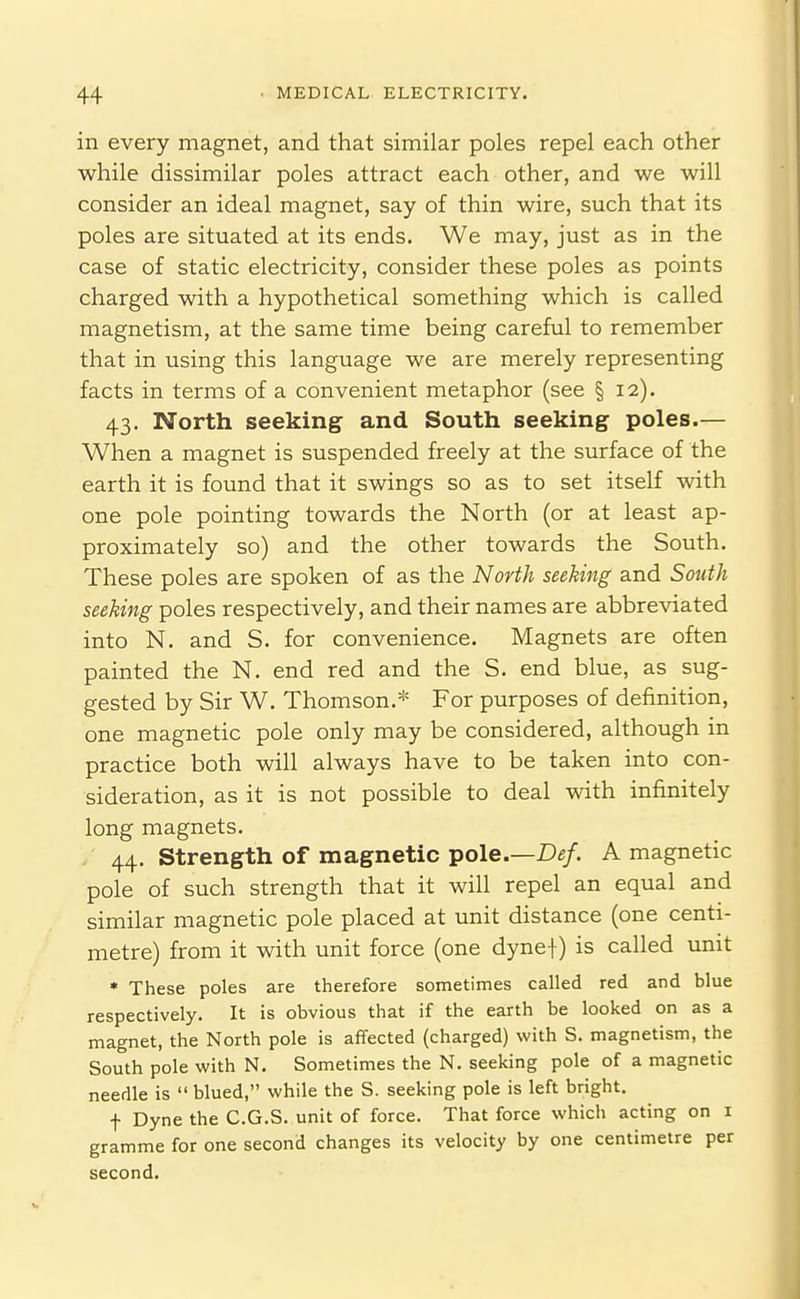 in every magnet, and that similar poles repel each other while dissimilar poles attract each other, and we will consider an ideal magnet, say of thin wire, such that its poles are situated at its ends. We may, just as in the case of static electricity, consider these poles as points charged with a hypothetical something which is called magnetism, at the same time being careful to remember that in using this language we are merely representing facts in terms of a convenient metaphor (see § 12). 43. North seeking^ and South seeking poles.— When a magnet is suspended freely at the surface of the earth it is found that it swings so as to set itself with one pole pointing towards the North (or at least ap- proximately so) and the other towards the South. These poles are spoken of as the North seeking and Soiiih seeking poles respectively, and their names are abbreviated into N. and S. for convenience. Magnets are often painted the N. end red and the S. end blue, as sug- gested by Sir W. Thomson.* For purposes of definition, one magnetic pole only may be considered, although in practice both will always have to be taken into con- sideration, as it is not possible to deal with infinitely long magnets. 44. Strength of magnetic pole.—A magnetic pole of such strength that it will repel an equal and similar magnetic pole placed at unit distance (one centi- metre) from it with unit force (one dynef) is called unit * These poles are therefore sometimes called red and blue respectively. It is obvious that if the earth be looked on as a magnet, the North pole is affected (charged) with S. magnetism, the South pole with N. Sometimes the N. seeking pole of a magnetic needle is  blued, while the S. seeking pole is left bright. f Dyne the C.G.S. unit of force. That force which acting on i gramme for one second changes its velocity by one centimetre per second.