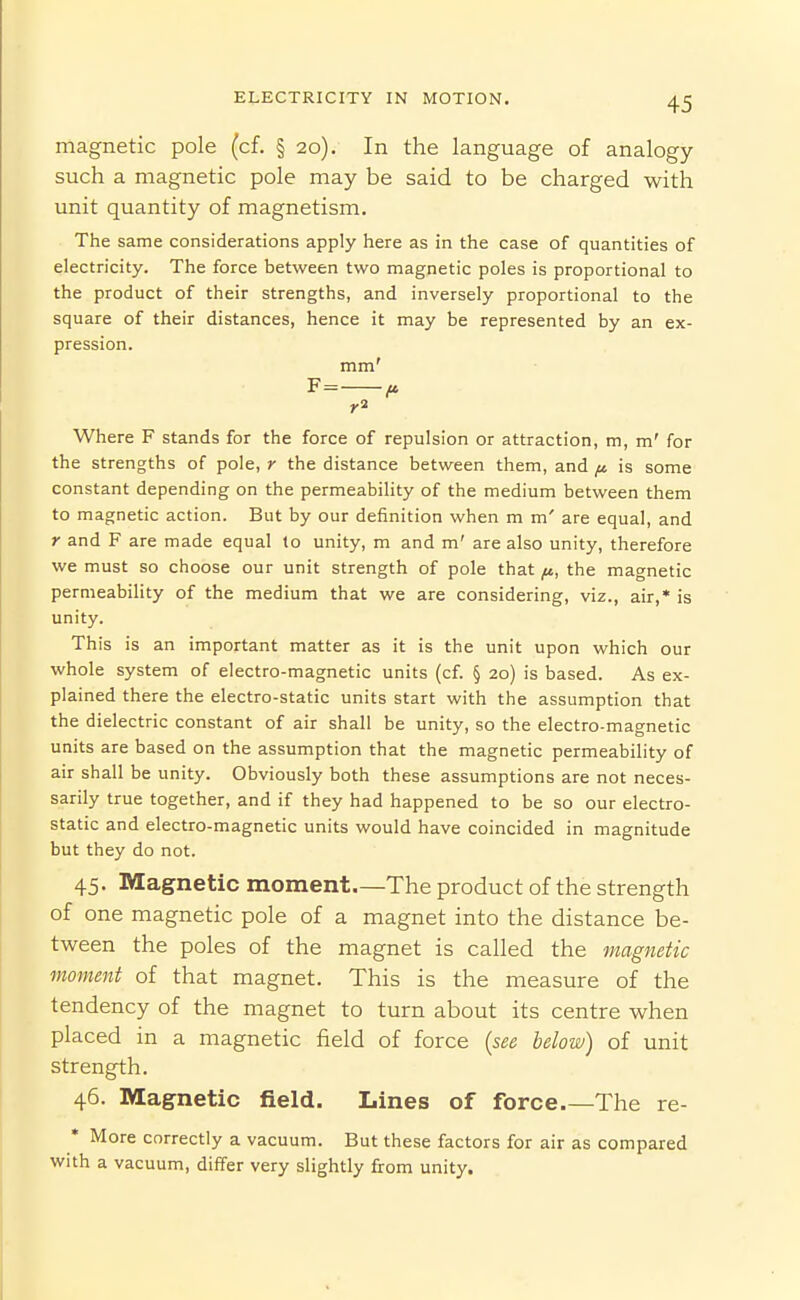 magnetic pole (cf. § 20). In the language of analogy- such a magnetic pole may be said to be charged with unit quantity of magnetism. The same considerations apply here as in the case of quantities of electricity. The force between two magnetic poles is proportional to the product of their strengths, and inversely proportional to the square of their distances, hence it may be represented by an ex- pression. mm' F= f. Where F stands for the force of repulsion or attraction, m, m' for the strengths of pole, r the distance between them, and ^ is some constant depending on the permeability of the medium between them to magnetic action. But by our definition when m m' are equal, and r and F are made equal to unity, m and m' are also unity, therefore we must so choose our unit strength of pole that ^, the magnetic permeability of the medium that we are considering, viz., air,* is unity. This is an important matter as it is the unit upon which our whole system of electro-magnetic units (cf. § 20) is based. As ex- plained there the electro-static units start with the assumption that the dielectric constant of air shall be unity, so the electro-magnetic units are based on the assumption that the magnetic permeability of air shall be unity. Obviously both these assumptions are not neces- sarily true together, and if they had happened to be so our electro- static and electro-magnetic units would have coincided in magnitude but they do not. 45. Magnetic moment—The product of the strength of one magnetic pole of a magnet into the distance be- tween the poles of the magnet is called the magnetic moment of that magnet. This is the measure of the tendency of the magnet to turn about its centre when placed in a magnetic field of force (see below) of unit strength. 46. Magnetic field. Lines of force The re- More correctly a vacuum. But these factors for air as compared with a vacuum, differ very slightly from unity.