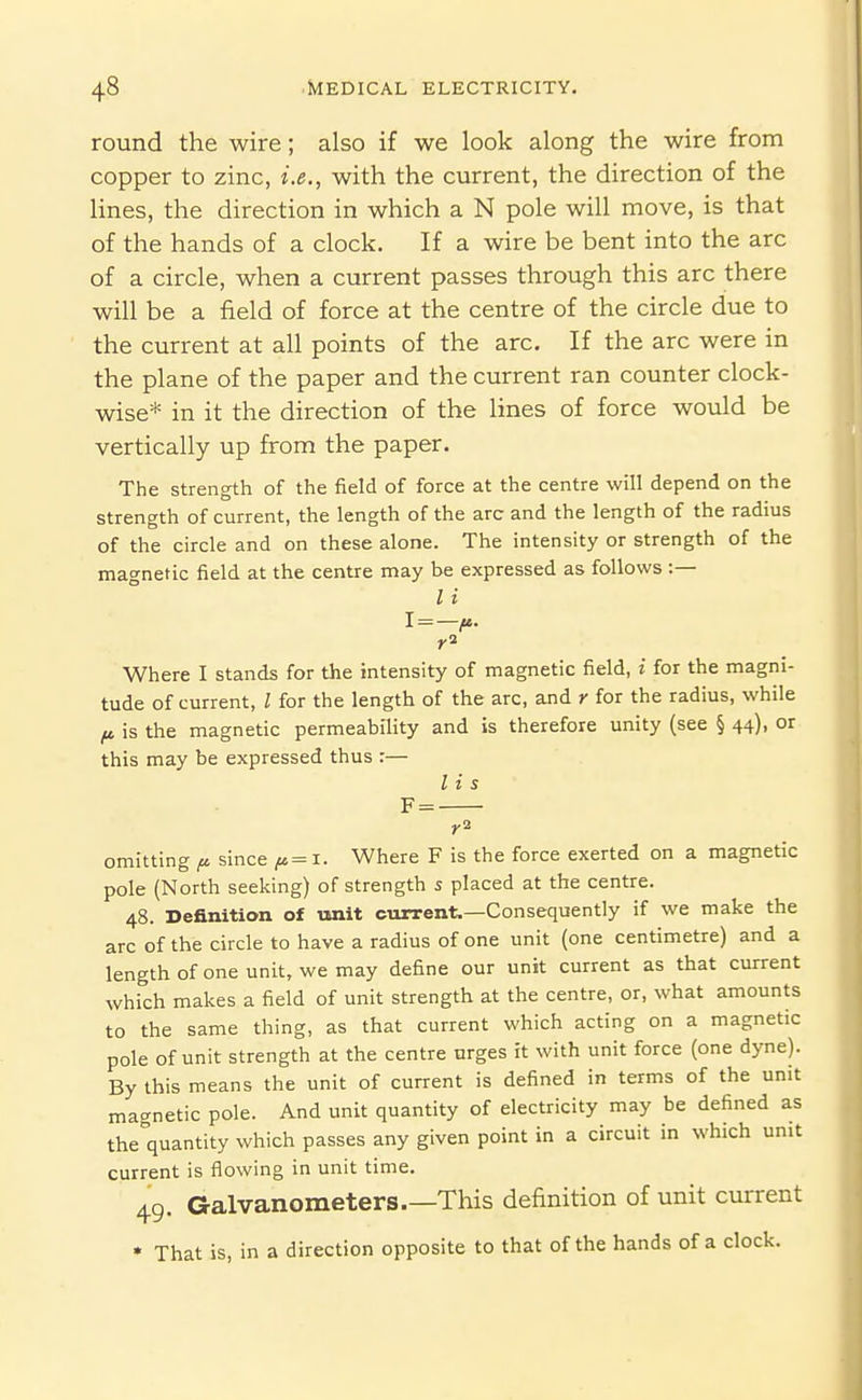 round the wire; also if we look along the wire from copper to zinc, i.e., with the current, the direction of the Hnes, the direction in which a N pole will move, is that of the hands of a clock. If a wire be bent into the arc of a circle, when a current passes through this arc there will be a field of force at the centre of the circle due to the current at all points of the arc. If the arc were in the plane of the paper and the current ran counter clock- wise* in it the direction of the lines of force would be vertically up from the paper. The strength of the field of force at the centre will depend on the strength of current, the length of the arc and the length of the radius of the circle and on these alone. The intensity or strength of the magnetic field at the centre may be expressed as follows :— I i 1 = -^. Where I stands for the intensity of magnetic field, i for the magni- tude of current, I for the length of the arc, and r for the radius, while (t, is the magnetic permeabiHty and is therefore unity (see § 44), or this may be expressed thus r— lis F = omitting f>. since ^ = 1. Where F is the force exerted on a magnetic pole (North seeking) of strength 5 placed at the centre. 48. Definition of unit current.—Consequently if we make the arc of the circle to have a radius of one unit (one centimetre) and a length of one unit, we may define our unit current as that current which makes a field of unit strength at the centre, or, what amounts to the same thing, as that current which acting on a magnetic pole of unit strength at the centre urges it with unit force (one dyne). By this means the unit of current is defined in terms of the unit magnetic pole. And unit quantity of electricity may be defined as the quantity which passes any given point in a circuit in which unit current is flowing in unit time. 49. Galvanometers This definition of unit current * That is, in a direction opposite to that of the hands of a clock.