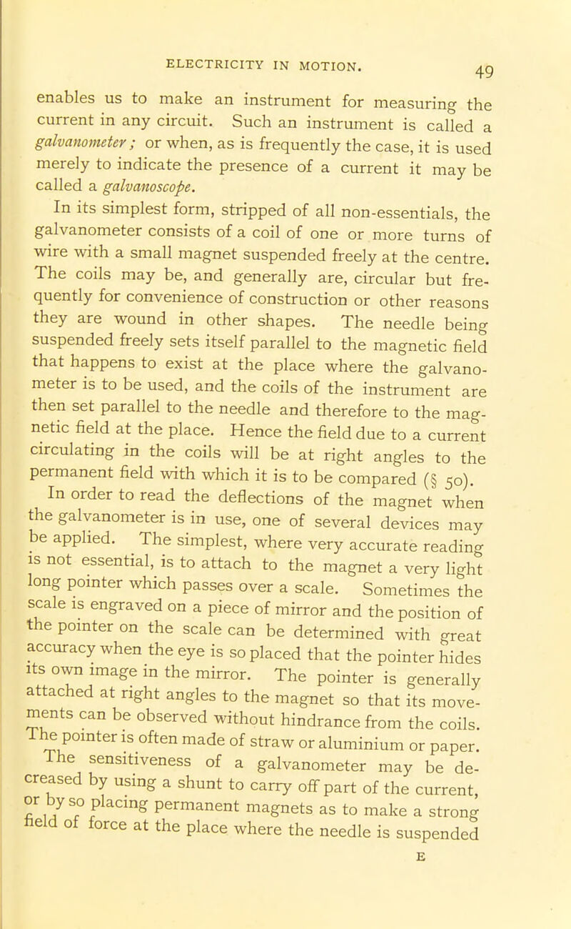 enables us to make an instrument for measuring the current in any circuit. Such an instrument is called a galvanometer; or when, as is frequently the case, it is used merely to indicate the presence of a current it may be called a galvanoscope. In its simplest form, stripped of all non-essentials, the galvanometer consists of a coil of one or more turns of wire with a small magnet suspended freely at the centre. The coils may be, and generally are, circular but fre- quently for convenience of construction or other reasons they are wound in other shapes. The needle being suspended freely sets itself parallel to the magnetic field that happens to exist at the place where the galvano- meter is to be used, and the coils of the instrument are then set parallel to the needle and therefore to the mag- netic field at the place. Hence the field due to a current circulating in the coils will be at right angles to the permanent field with which it is to be compared (§ 50). In order to read the deflections of the magnet when the galvanometer is in use, one of several devices may be applied. The simplest, where very accurate reading IS not essential, is to attach to the magnet a very light long pointer which passes over a scale. Sometimes the scale IS engraved on a piece of mirror and the position of the pomter on the scale can be determined with great accuracy when the eye is so placed that the pointer hides Its own image in the mirror. The pointer is generally attached at right angles to the magnet so that its move- ments can be observed without hindrance from the coils. 1 he pointer is often made of straw or aluminium or paper. The sensitiveness of a galvanometer may be de- creased by using a shunt to carry off part of the current or by so placing permanent magnets as to make a strong field of force at the place where the needle is suspended