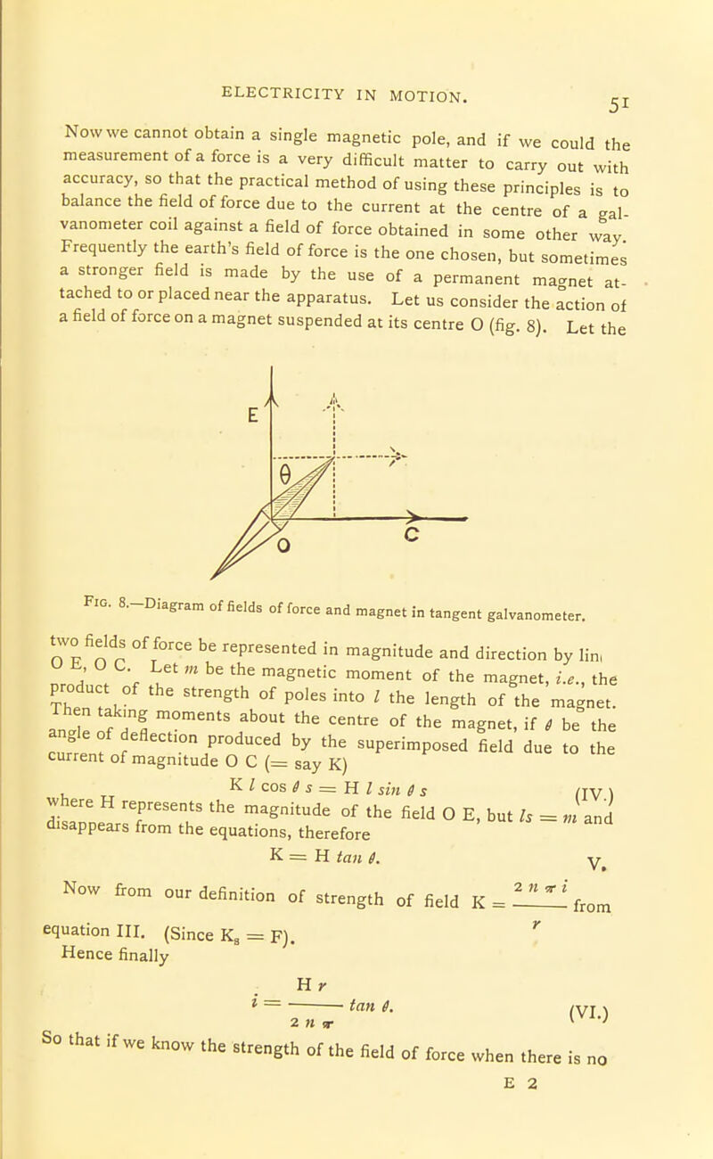 51 Nowwe cannot obtain a single magnetic pole, and if we could the measurement of a force is a very difficult matter to carry out with accuracy, so that the practical method of using these principles is to balance the field of force due to the current at the centre of a gal vanometer coil against a field of force obtained in some other way Frequently the earth's field of force is the one chosen, but sometimes a stronger field is made by the use of a permanent ma-net at- tached to or placed near the apparatus. Let us consider the Action of a field of force on a magnet suspended at its centre O (fig. 8). Let the 7* > Fio. 8.-Diagram of fields offeree and magnet in tangent galvanometer, two fields of force be represented in magnitude and direction by lin, L; V, '^^''^ '^^ °f 'he magnet, i.e., the product of the strength of poles into I the length of the magnet. an. e of Z 7''' f' °' '^ ^g^'' ' ^e the cutenfn 7™''^'' superimposed field due to the current of magnitude O C (= say K) , „ K Z cos ^ s = H / sin 6 s /jV \ where H represents the magnitude of the field O E, but h = «'and disappears from the equations, therefore K = H tan 6. y Now from our definition of strength of field K = l^^^l! from equation IH, (Since Kg = F). Hence finally H * ~ tan 6. ^yj J So that if we know the strength of'the field of force when there is no E 2