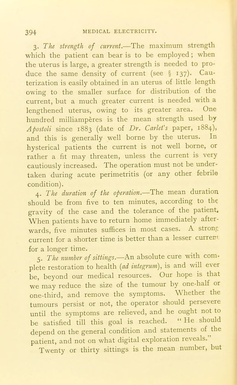 3. The strength of airrent.—The maximum strength which the patient can bear is to be employed; when the uterus is large, a greater strength is needed to pro- duce the same density of current (see § 137). Cau- terization is easily obtained in an uterus of little length owing to the smaller surface for distribution of the current, but a much greater current is needed with a lengthened uterus, owing to its greater area. One hundred milhamperes is the mean strength used by Apostoli since 1883 (date of Dr. Carlet's paper, 1884), and this is generally well borne by the uterus. In hysterical patients the current is not well borne, or rather a fit may threaten, unless the current is very cautiously increased. The operation must not be under- taken during acute perimetritis (or any other febrile condition). 4. The duration of the operation.—The mean duration should be from five to ten minutes, according to the gravity of the case and the tolerance of the patient. When patients have to return home immediately after- wards, five minutes suffices in most cases. A strong current for a shorter time is better than a lesser current for a longer time. 5. The number of sittings.—An absolute cure with com. plete restoration to health {ad integrum), is and will ever be, beyond our medical resources. Our hope is that we may reduce the size of the tumour by one-half or one-third, and remove the symptoms. Whether the tumours persist or not, the operator should persevere until the symptoms are relieved, and he ought not to be satisfied till this goal is reached. He should depend on the general condition and statements of the patient, and not on what digital exploration reveals. Twenty or thirty sittings is the mean number, but