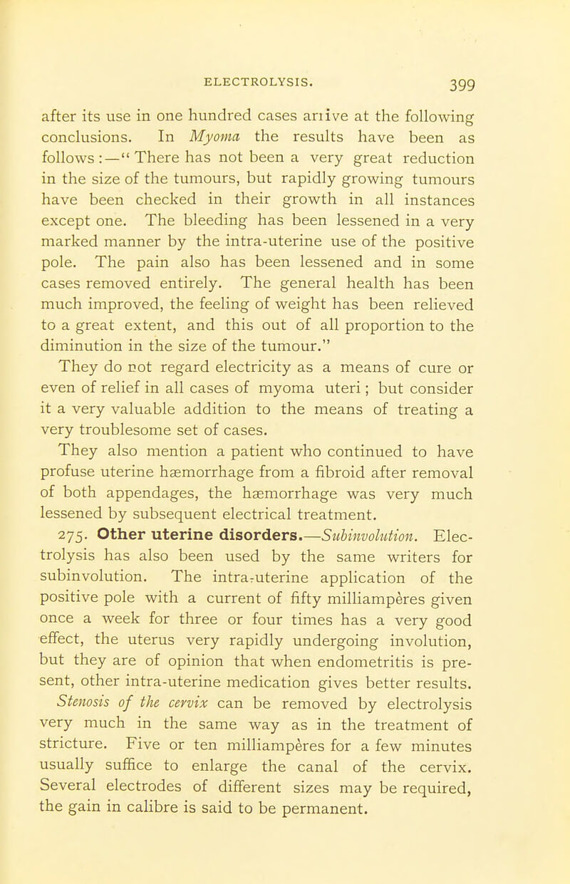 after its use in one hundred cases anive at the following conclusions. In Myoma the results have been as follows :— There has not been a very great reduction in the size of the tumours, but rapidly growing tumours have been checked in their growth in all instances except one. The bleeding has been lessened in a very marked manner by the intra-uterine use of the positive pole. The pain also has been lessened and in some cases removed entirely. The general health has been much improved, the feeling of weight has been relieved to a great extent, and this out of all proportion to the diminution in the size of the tumour. They do not regard electricity as a means of cure or even of relief in all cases of myoma uteri; but consider it a very valuable addition to the means of treating a very troublesome set of cases. They also mention a patient who continued to have profuse uterine haemorrhage from a fibroid after removal of both appendages, the haemorrhage was very much lessened by subsequent electrical treatment. 275. Other uterine disorders.Siibinvolution. Elec- trolysis has also been used by the same writers for subinvolution. The intraruterine application of the positive pole with a current of fifty milUamperes given once a week for three or four times has a very good effect, the uterus very rapidly undergoing involution, but they are of opinion that when endometritis is pre- sent, other intra-uterine medication gives better results. Stenosis of the cervix can be removed by electrolysis very much in the same way as in the treatment of stricture. Five or ten milliamperes for a few minutes usually suffice to enlarge the canal of the cervix. Several electrodes of different sizes may be required, the gain in cahbre is said to be permanent.