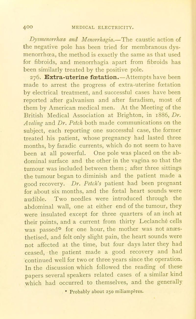 Dysmenovvhosa and Menorrhagia.—The caustic action of the negative pole has been tried for membranous dys- menorrhoea, the method is exactly the same as that used for fibroids, and menorrhagia apart from fibroids has been similarly treated by the positive pole. 276. Extra-uterine foetation.—Attempts have been made to arrest the progress of extra-uterine foetation by electrical treatment, and successful cases have been reported after galvanism and after faradism, most of them by American medical men. At the Meeting of the British Medical Association at Brighton, in 1886, Dr. Aveling and Dr. Fetch both made communications on the subject, each reporting one successful case, the former treated his patient, whose pregnancy had lasted three months, by faradic currents, which do not seem to have been at all powerful. One pole was placed on the ab- dominal surface and the other in the vagina so that the tumour was included between them ; after three sittings the tumour began to diminish and the patient made a good recovery. Dr. Fetch's patient had been pregnant for about six months, and the foetal heart sounds were audible. Two needles were introduced through the abdominal wall, one at either end of the tumour, they were insulated except for three quarters of an inch at their points, and a current from thirty Leclanche cells was passed* for one hour, the mother was not anaes- thetised, and felt only slight pain, the heart sounds were not affected at the time, but four days later they had ceased, the patient made a good recovery and had continued well for two or three years since the operation. In the discussion which followed the reading of these papers several speakers related cases of a similar kind which had occurred to themselves, and the generally * Probably about 250 miliamperes.