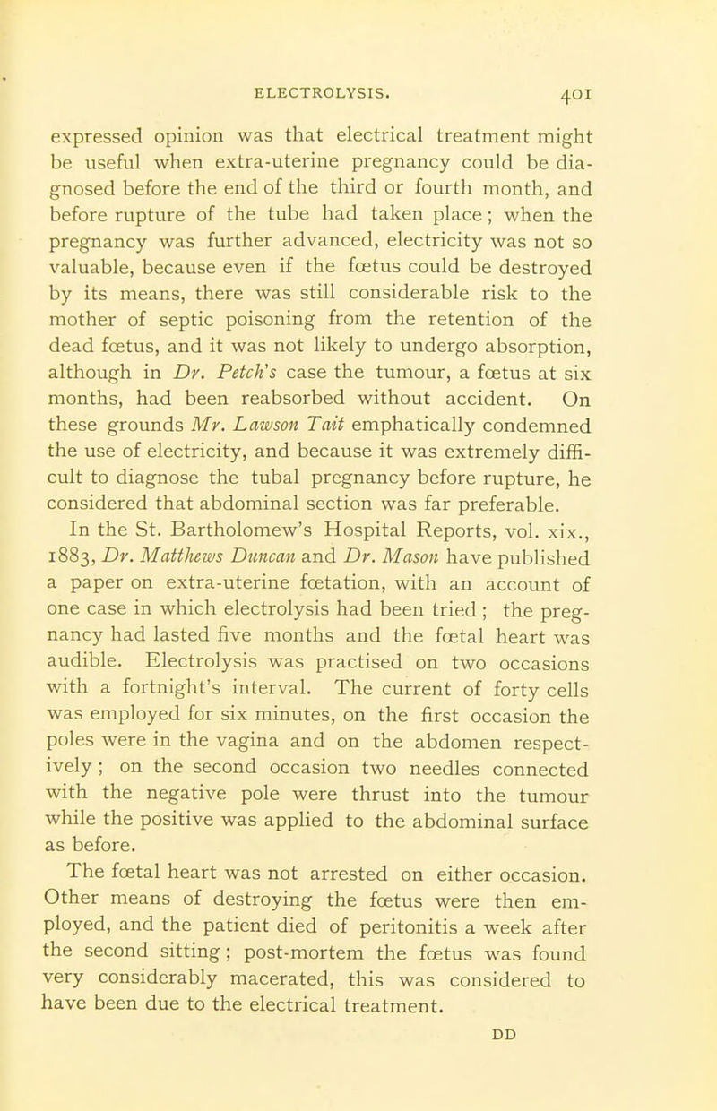 expressed opinion was that electrical treatment might be useful when extra-uterine pregnancy could be dia- gnosed before the end of the third or fourth month, and before rupture of the tube had taken place; when the pregnancy was further advanced, electricity was not so valuable, because even if the fcetus could be destroyed by its means, there was still considerable risk to the mother of septic poisoning from the retention of the dead foetus, and it was not likely to undergo absorption, although in Dr. Fetch's case the tumour, a foetus at six months, had been reabsorbed without accident. On these grounds Mr. Lawson Tait emphatically condemned the use of electricity, and because it was extremely diffi- cult to diagnose the tubal pregnancy before rupture, he considered that abdominal section was far preferable. In the St. Bartholomew's Hospital Reports, vol. xix., 1883, Dr. Matthews Duncan and Dr. Mason have published a paper on extra-uterine foetation, with an account of one case in which electrolysis had been tried ; the preg- nancy had lasted five months and the foetal heart was audible. Electrolysis was practised on two occasions with a fortnight's interval. The current of forty cells was employed for six minutes, on the first occasion the poles were in the vagina and on the abdomen respect- ively ; on the second occasion two needles connected with the negative pole were thrust into the tumour while the positive was applied to the abdominal surface as before. The foetal heart was not arrested on either occasion. Other means of destroying the fcetus were then em- ployed, and the patient died of peritonitis a week after the second sitting; post-mortem the foetus was found very considerably macerated, this was considered to have been due to the electrical treatment. DD