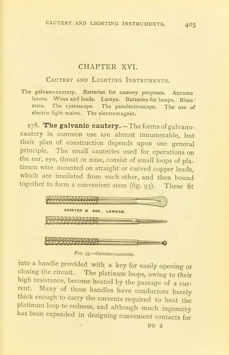 CHAPTER XVI. Cautery and Lighting Instruments. The galvano-cautery. Batteries for cautery purposes. Accumu lators. Wires and leads. Lamps. Batteries for lamps. Rheo ^ stats. The cystoscope. The panelectroscope. The use of electric light mains. The electromagnet. 278. The galvanic cautery.—The forms of galvano- cautery in common use are almost innumerable, but their plan of construction depends upon one general principle. The small cauteries used for operations on the ear, eye, throat or nose, consist of small loops of pla- tinum wire mounted on straight or curved copper leads, which are insulated from each other, and then bound together to form a convenient stem (fig. 93). These fit Fig. 93.—Galvano-cauteries. into a handle provided with a key for easily opening or closing the circuit. The platinum loops, owing to their high resistance, become heated by the passage of a cur- rent. Many of these handles have conductors barely thick enough to carry the currents required to heat the platmum loop to redness, and although much ingenuity has been expended in designing convenient contacts for DD 2