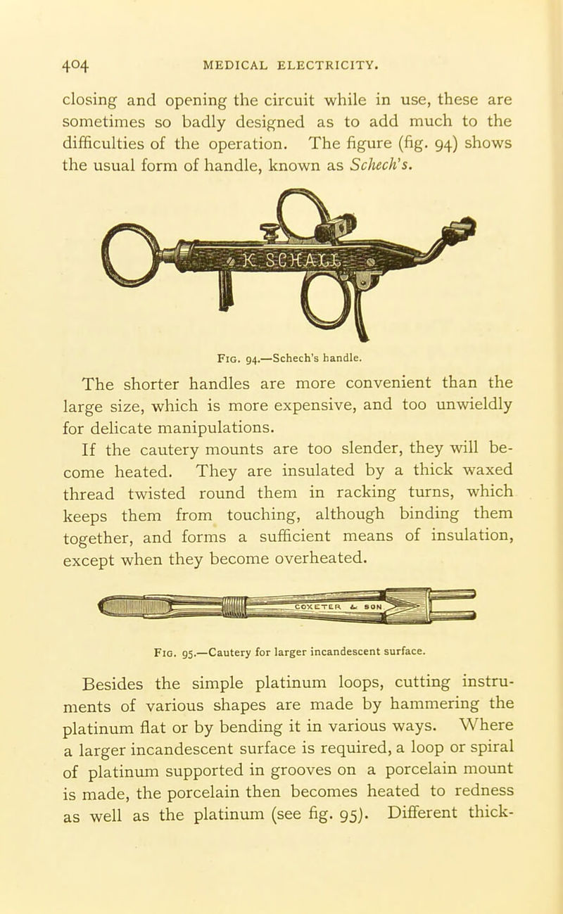 closing and opening the circuit while in use, these are sometimes so badly designed as to add much to the difficulties of the operation. The figure (fig. 94) shows the usual form of handle, known as Schech's. Fig. 94.—Schech's handle. The shorter handles are more convenient than the large size, which is more expensive, and too unwieldly for delicate manipulations. If the cautery mounts are too slender, they will be- come heated. They are insulated by a thick waxed thread twisted round them in racking turns, which keeps them from touching, although binding them together, and forms a sufficient means of insulation, except when they become overheated. Fig. 95.—Cautery for larger incandescent surface. Besides the simple platinum loops, cutting instru- ments of various shapes are made by hammering the platinum flat or by bending it in various ways. Where a larger incandescent surface is required, a loop or spiral of platinum supported in grooves on a porcelain mount is made, the porcelain then becomes heated to redness as well as the platinum (see fig. 95]. Different thick-