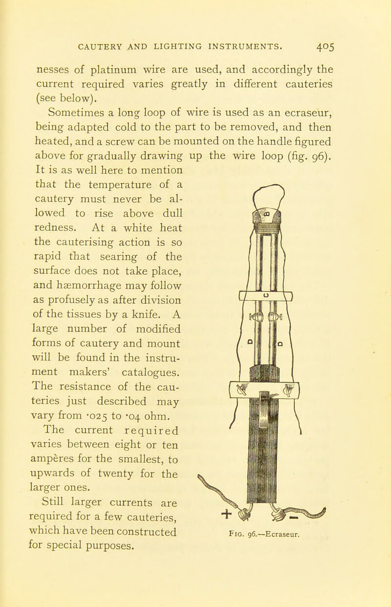 nesses of platinum wire are used, and accordingly the current required varies greatly in different cauteries (see below). Sometimes a long loop of wire is used as an ecraseur, being adapted cold to the part to be removed, and then heated, and a screw can be mounted on the handle figured above for gradually drawing up the wire loop (fig. 96). It is as well here to mention that the temperature of a cautery must never be al- lowed to rise above dull redness. At a white heat the cauterising action is so rapid that searing of the surface does not take place, and haemorrhage may follow as profusely as after division of the tissues by a knife. A large number of modified forms of cautery and mount will be found in the instru- ment makers' catalogues. The resistance of the cau- teries just described may vary from -025 to -04 ohm. The current required varies between eight or ten amperes for the smallest, to upwards of twenty for the larger ones. Still larger currents are required for a few cauteries, which have been constructed for special purposes. Fig. 96.—Ecraseur.