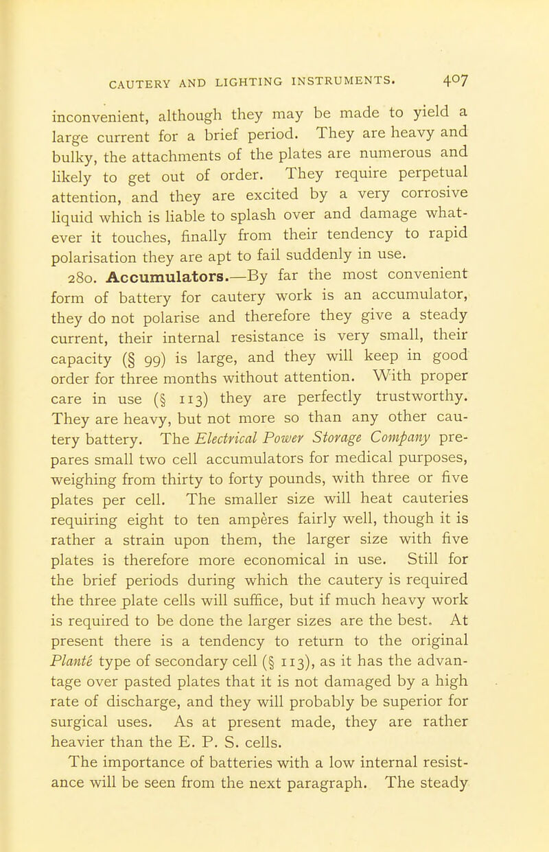 inconvenient, although they may be made to yield a large current for a brief period. They are heavy and bulky, the attachments of the plates are numerous and likely to get out of order. They require perpetual attention, and they are excited by a very corrosive liquid which is liable to splash over and damage what- ever it touches, finally from their tendency to rapid polarisation they are apt to fail suddenly in use. 280. Accumulators.—By far the most convenient form of battery for cautery work is an accumulator, they do not polarise and therefore they give a steady current, their internal resistance is very small, their capacity (§ 99) is large, and they will keep in good order for three months without attention. With proper care in use (§ 113) they are perfectly trustworthy. They are heavy, but not more so than any other cau- tery battery. The Electrical Power Storage Company pre- pares small two cell accumulators for medical purposes, weighing from thirty to forty pounds, with three or five plates per cell. The smaller size will heat cauteries requiring eight to ten amperes fairly well, though it is rather a strain upon them, the larger size with five plates is therefore more economical in use. Still for the brief periods during which the cautery is required the three plate cells will suffice, but if much heavy work is required to be done the larger sizes are the best. At present there is a tendency to return to the original Plante type of secondary cell (§ 113), as it has the advan- tage over pasted plates that it is not damaged by a high rate of discharge, and they will probably be superior for surgical uses. As at present made, they are rather heavier than the E. P. S. cells. The importance of batteries with a low internal resist- ance will be seen from the next paragraph. The steady