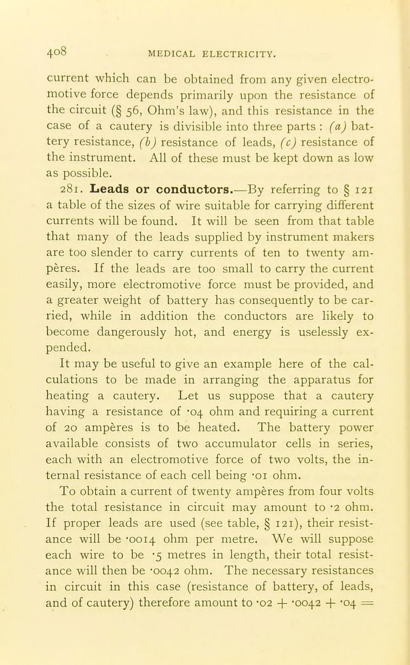 current which can be obtained from any given electro- motive force depends primarily upon the resistance of the circuit (§ 56, Ohm's law), and this resistance in the case of a cautery is divisible into three parts : (a) bat- tery resistance, (b) resistance of leads, (c) resistance of the instrument. All of these must be kept down as low as possible. 281. Leads or conductors.—By referring to § 121 a table of the sizes of wire suitable for carrying different currents will be found. It will be seen from that table that many of the leads supplied by instrument makers are too slender to carry currents of ten to twenty am- peres. If the leads are too small to carry the current easily, more electromotive force must be provided, and a greater weight of battery has consequently to be car- ried, while in addition the conductors are likely to become dangerously hot, and energy is uselessly ex- pended. It may be useful to give an example here of the cal- culations to be made in arranging the apparatus for heating a cautery. Let us suppose that a cautery having a resistance of 04 ohm and requiring a current of 20 amperes is to be heated. The battery power available consists of two accumulator cells in series, each with an electromotive force of two volts, the in- ternal resistance of each cell being -oi ohm. To obtain a current of twenty amperes from four volts the total resistance in circuit may amount to -2 ohm. If proper leads are used (see table, § 121), their resist- ance will be '0014 ohm per metre. We will suppose each wire to be 5 metres in length, their total resist- ance will then be -0042 ohm. The necessary resistances in circuit in this case (resistance of battery, of leads, and of cautery) therefore amount to -02 + -0042 -f -04 =