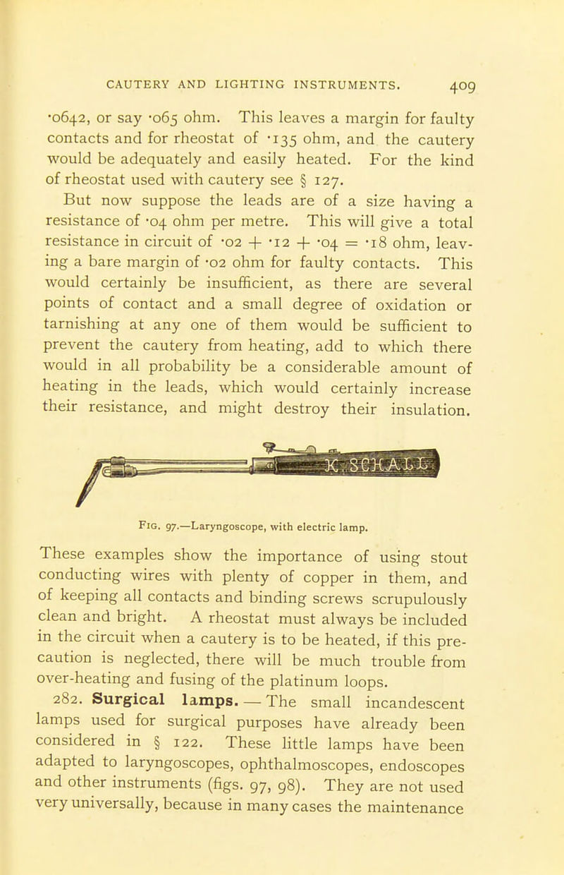 •0642, or say -065 ohm. This leaves a margin for faulty- contacts and for rheostat of -135 ohm, and the cautery would be adequately and easily heated. For the kind of rheostat used with cautery see § 127. But now suppose the leads are of a size having a resistance of -04 ohm per metre. This will give a total resistance in circuit of -02 + '12 + -04 = -iS ohm, leav- ing a bare margin of -02 ohm for faulty contacts. This would certainly be insufficient, as there are several points of contact and a small degree of oxidation or tarnishing at any one of them would be sufficient to prevent the cautery from heating, add to which there would in all probability be a considerable amount of heating in the leads, which would certainly increase their resistance, and might destroy their insulation. Fig. 97.—Laryngoscope, with electric lamp. These examples show the importance of using stout conducting wires with plenty of copper in them, and of keeping all contacts and binding screws scrupulously clean and bright. A rheostat must always be included in the circuit when a cautery is to be heated, if this pre- caution is neglected, there will be much trouble from over-heating and fusing of the platinum loops. 282. Surgical lamps.— The small incandescent lamps used for surgical purposes have already been considered in § 122. These httle lamps have been adapted to laryngoscopes, ophthalmoscopes, endoscopes and other instruments (figs. 97, 98). They are not used very universally, because in many cases the maintenance