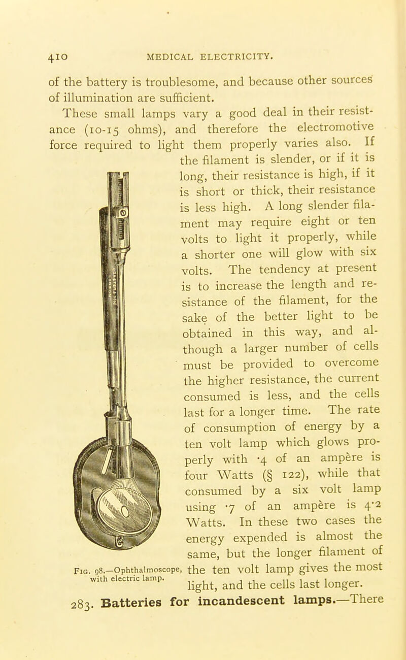 of the battery is troublesome, and because other sources of illumination are sufficient. These small lamps vary a good deal in their resist- ance (10-15 ohms), and therefore the electromotive force required to light them properly varies also. If the filament is slender, or if it is 'J\ long, their resistance is high, if it *' is short or thick, their resistance is less high. A long slender fila- ment may require eight or ten volts to light it properly, while a shorter one will glow with six volts. The tendency at present is to increase the length and re- sistance of the filament, for the sake of the better hght to be obtained in this way, and al- though a larger number of cells must be provided to overcome the higher resistance, the current consumed is less, and the cells last for a longer time. The rate of consumption of energy by a ten volt lamp which glows pro- perly with -4 of an ampere is four Watts (§ 122), while that consumed by a six volt lamp using 7 of an ampere is 4*2 Watts. In these two cases the energy expended is almost the same, but the longer filament of Fig. gs.-ophthaimoscope, the ten volt lamp givcs the most with electric lamp. ^.^^^^ ^^^^ ^^^^^ ^^^^ ^^^^^^^ 283. Batteries for incandescent lamps.—There