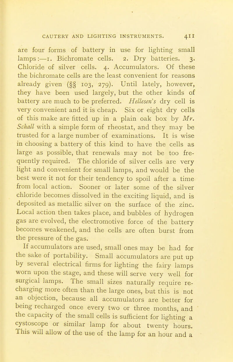 are four forms of battery in use for lighting small lamps:—i. Bichromate cells. 2. Dry batteries. 3. Chloride of silver cells. 4. Accumulators. Of these the bichromate cells are the least convenient for reasons already given (§§ 103, 279). Until lately, however, they have been used largely, but the other kinds of battery are much to be preferred. Hellesen's dry cell is very convenient and it is cheap. Six or eight dry cells of this make are fitted up in a plain oak box by Mr. Schall with a simple form of rheostat, and they may be trusted for a large number of examinations. It is wise in choosing a battery of this kind to have the cells as large as possible, that renewals may not be too fre- quently required. The chloride of silver cells are very light and convenient for small lamps, and would be the best were it not for their tendency to spoil after a time- from local action. Sooner or later some of the silver chloride becomes dissolved in the exciting liquid, and is deposited as metallic silver on the surface of the zinc. Local action then takes place, and bubbles of hydrogen gas are evolved, the electromotive force of the battery becom.es weakened, and the cells are often burst from the pressure of the gas. If accumulators are used, small ones may be had for the sake of portability. Small accumulators are put up by several electrical firms for lighting the fairy lamps worn upon the stage, and these will serve very well for surgical lamps. The small sizes naturally require re- charging more often than the large ones, but this is not an objection, because all accumulators are better for being recharged once every two or three months, and the capacity of the small cells is sufficient for lighting a cystoscope or similar lamp for about twenty hours. This will allow of the use of the lamp for an hour and a