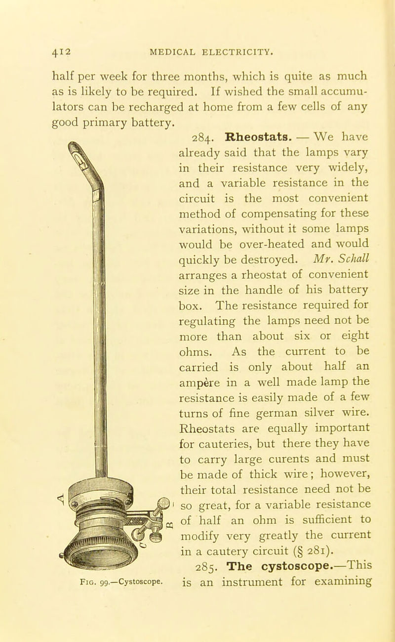 half per week for three months, which is quite as much as is Hkely to be required. If wished the small accumu- lators can be recharged at home from a few cells of any good primary battery. 284. Rheostats. — We have already said that the lamps vary in their resistance very widely, and a variable resistance in the circuit is the most convenient method of compensating for these variations, without it some lamps would be over-heated and would quickly be destroyed. Mr. Schall arranges a rheostat of convenient size in the handle of his battery box. The resistance required for regulating the lamps need not be more than about six or eight ohms. As the current to be carried is only about half an ampere in a well made lamp the resistance is easily made of a few turns of fine german silver wire. Rheostats are equally important for cauteries, but there they have to carry large curents and must be made of thick wire; however, their total resistance need not be so great, for a variable resistance of half an ohm is sufficient to modify very greatly the current in a cautery circuit (§ 281). 285. The cystoscope.—This Fig. 99.—Cystoscope. ig an instrument for examining