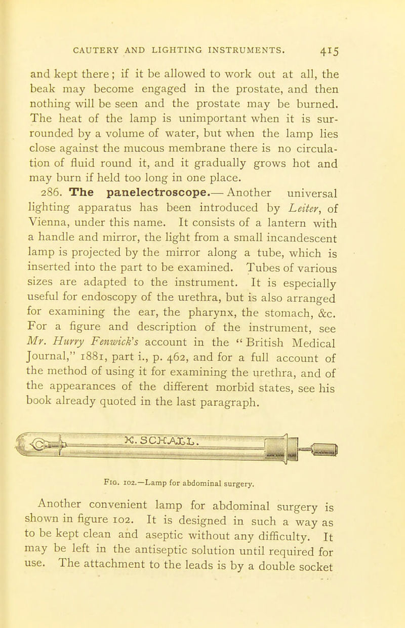 and kept there; if it be allowed to work out at all, the beak may become engaged in the prostate, and then nothing will be seen and the prostate may be burned. The heat of the lamp is unimportant when it is sur- rounded by a volume of water, but when the lamp lies close against the mucous membrane there is no circula- tion of fluid round it, and it gradually grows hot and may burn if held too long in one place. 286. The panelectroscope.— Another universal lighting apparatus has been introduced by Leiter, of Vienna, under this name. It consists of a lantern with a handle and mirror, the light from a small incandescent lamp is projected by the mirror along a tube, which is inserted into the part to be examined. Tubes of various sizes are adapted to the instrument. It is especially useful for endoscopy of the urethra, but is also arranged for examining the ear, the pharynx, the stomach, &c. For a figure and description of the instrument, see Mr. Hurry Fenwick's account in the  British Medical Journal, 1881, part i., p. 462, and for a full account of the method of using it for examining the urethra, and of the appearances of the different morbid states, see his book already quoted in the last paragraph. Fig. 102.—Lamp for abdominal surgery. Another convenient lamp for abdominal surgery is shown in figure 102. It is designed in such a way as to be kept clean and aseptic without any difficulty. It may be left in the antiseptic solution until required for use. The attachment to the leads is by a double socket