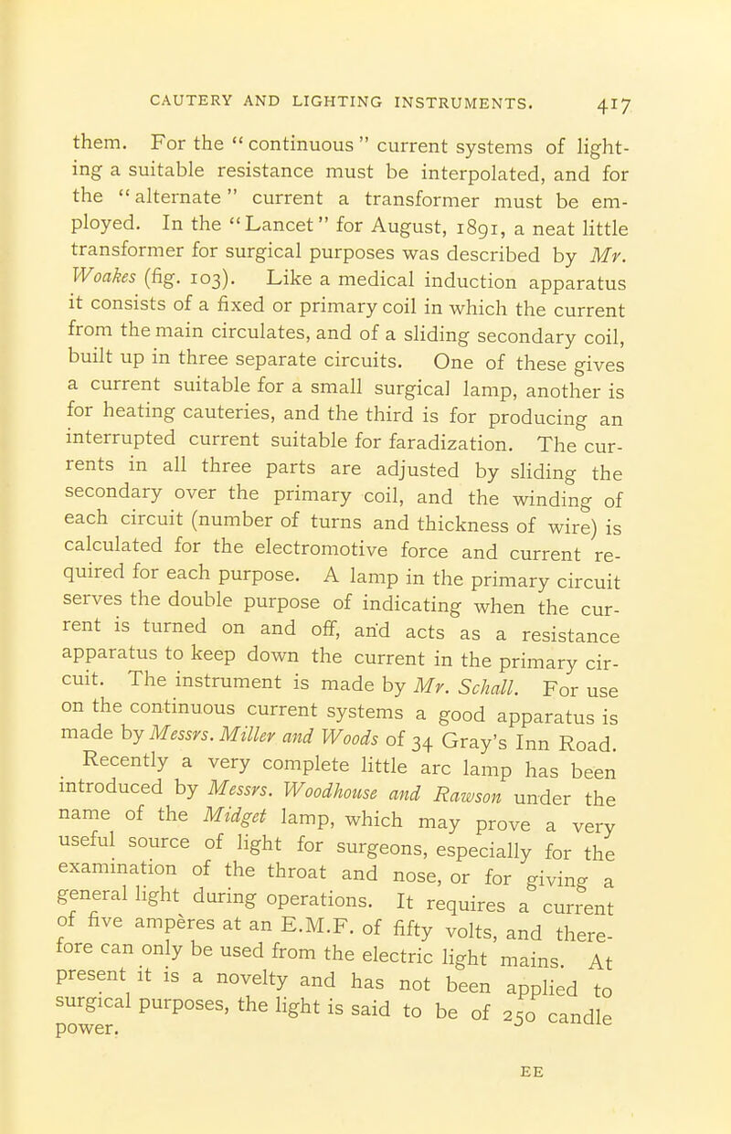 them. For the  continuous  current systems of Hght- ing a suitable resistance must be interpolated, and for the  alternate current a transformer must be em- ployed. In the Lancet for August, 1891, a neat little transformer for surgical purposes was described by Mr. Woakes (fig. 103). Like a medical induction apparatus it consists of a fixed or primary coil in which the current from the main circulates, and of a sliding secondary coil, built up in three separate circuits. One of these gives a current suitable for a small surgical lamp, another is for heating cauteries, and the third is for producing an interrupted current suitable for faradization. The cur- rents in all three parts are adjusted by sliding the secondary over the primary coil, and the winding of each circuit (number of turns and thickness of wire) is calculated for the electromotive force and current re- quired for each purpose. A lamp in the primary circuit serves the double purpose of indicating when the cur- rent is turned on and off, arid acts as a resistance apparatus to keep down the current in the primary cir- cuit. The instrument is made by Mr. Scliall. For use on the continuous current systems a good apparatus is made hy Messrs. Miller and Woods of 34 Gray's Inn Road. Recently a very complete little arc lamp has been mtroduced by Messrs. Woodhouse and Rawson under the name of the Midget lamp, which may prove a very useful source of light for surgeons, especially for the examination of the throat and nose, or for givin- a general light during operations. It requires a current of five amperes at an E.M.F. of fifty volts, and there- fore can only be used from the electric light mains At present it is a novelty and has not been applied to surgical purposes, the light is said to be of 2.0 candle power. ^ EE