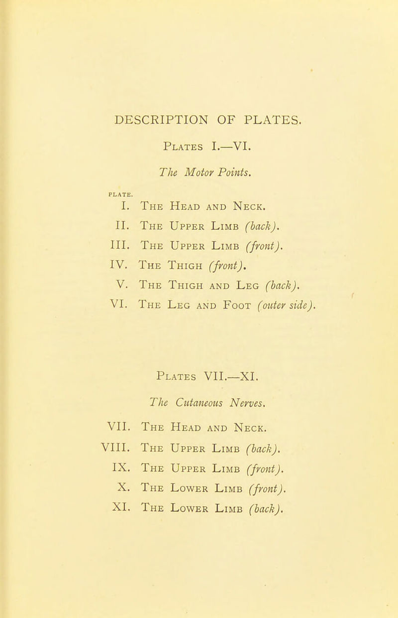 DESCRIPTION OF PLATES. Plates I.—VI. The Motor Points. PLATE. I. The Head and Neck. II. The Upper Limb (back). III. The Upper Limb (fvont). IV. The Thigh (fvont). V. The Thigh and Leg (hack). VI. The Leg and Foot (outer side). Plates VII.—XI. The Cutaneous Nerves. VII. The Head and Neck. VIII. The Upper Limb (hack). IX. The Upper Limb (front). X. The Lower Limb (fvont). XI. The Lower Limb (hack).
