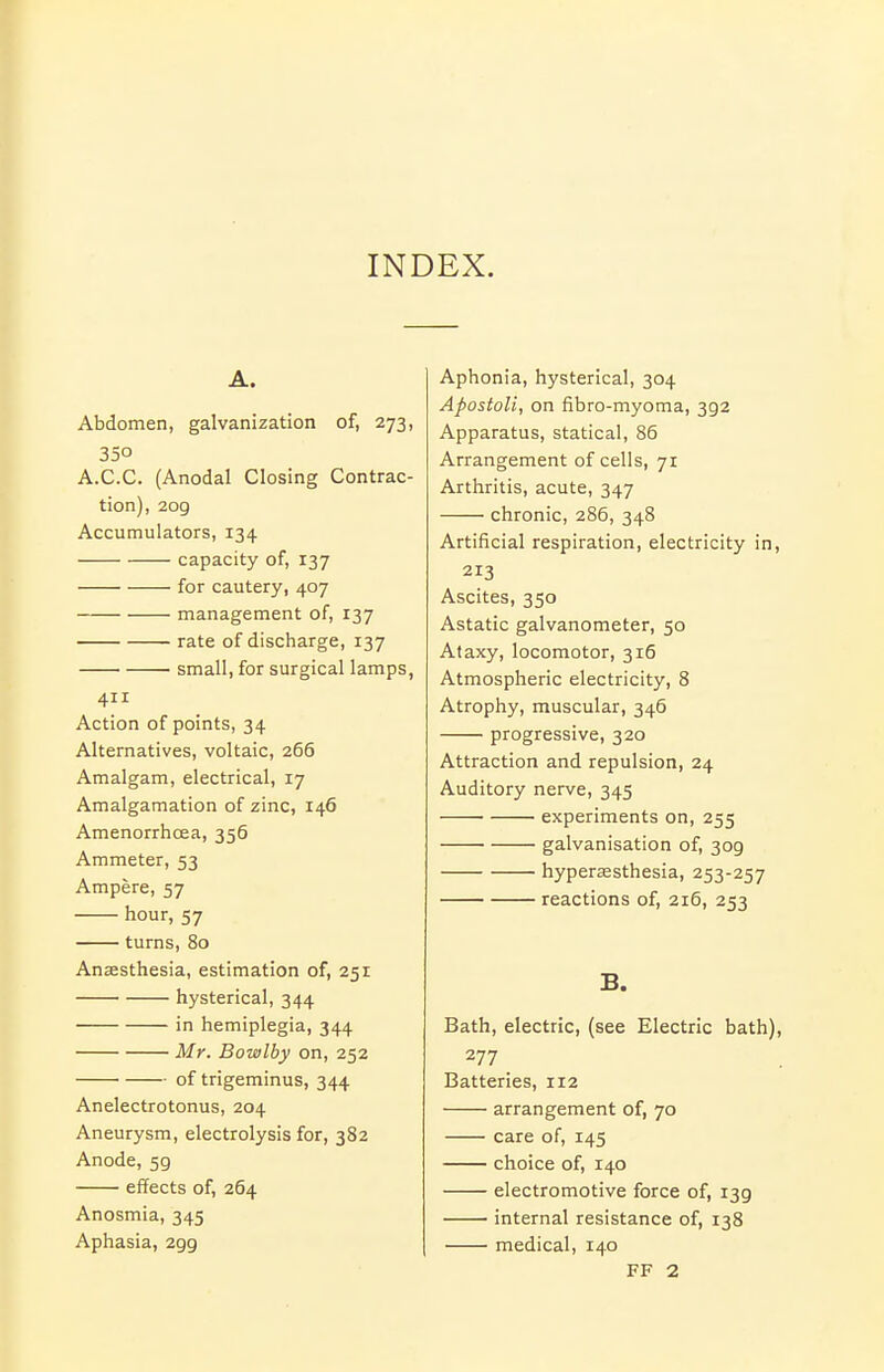 INDEX. A. Abdomen, galvanization of, 273, 350 A.C.C. (Anodal Closing Contrac- tion), 2og Accumulators, 134 capacity of, 137 for cautery, 407 management of, 137 rate of discharge, 137 ' small, for surgical lamps, 411 Action of points, 34 Alternatives, voltaic, 266 Amalgam, electrical, 17 Amalgamation of zinc, 146 Amenorrhoea, 356 Ammeter, 53 Ampere, 57 hour, 57 turns, 80 Anaesthesia, estimation of, 251 hysterical, 344 in hemiplegia, 344 Mr. Bowlby on, 252 of trigeminus, 344 Anelectrotonus, 204 Aneurysm, electrolysis for, 382 Anode, 59 effects of, 264 Anosmia, 345 Aphasia, 299 Aphonia, hysterical, 304 Apostoli, on fibro-myoma, 392 Apparatus, statical, 86 Arrangement of cells, 71 Arthritis, acute, 347 chronic, 286, 348 Artificial respiration, electricity in, 213 Ascites, 350 Astatic galvanometer, 50 Ataxy, locomotor, 316 Atmospheric electricity, 8 Atrophy, muscular, 346 progressive, 320 Attraction and repulsion, 24 Auditory nerve, 345 experiments on, 255 galvanisation of, 309 hyperesthesia, 253-257 reactions of, 216, 253 B. Bath, electric, (see Electric bath), 277 Batteries, 112 arrangement of, 70 care of, 145 choice of, 140 electromotive force of, 139 internal resistance of, 138 medical, 140 FF 2