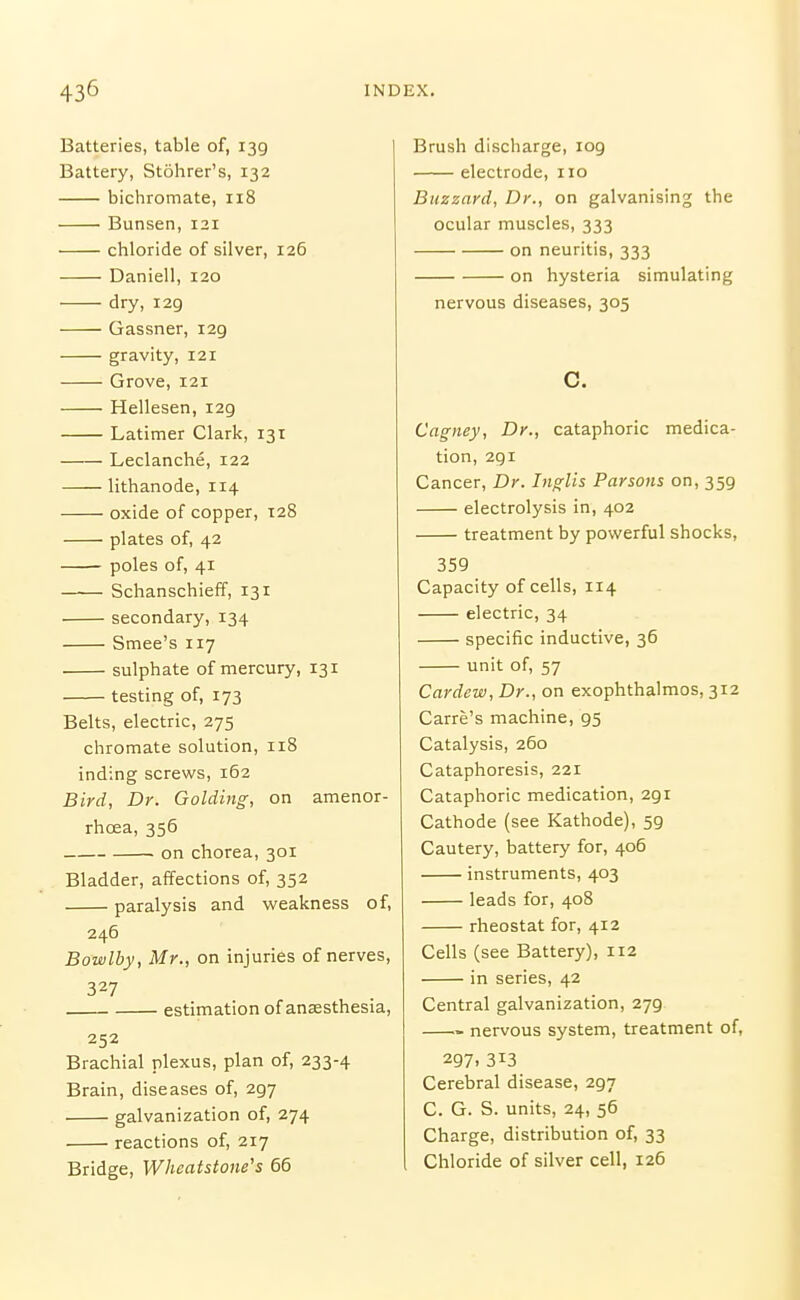 Batteries, table of, 139 Battery, Stohrer's, 132 bichromate, 118 Bunsen, 121 chloride of silver, 126 Daniell, 120 dry, 129 Gassner, 129 gravity, 121 Grove, 121 Hellesen, 129 Latimer Clark, 131 Leclanche, 122 lithanode, 114 oxide of copper, 128 plates of, 42 poles of, 41 Schanschieff, 131 secondary, 134 Smee's 117 sulphate of mercury, 131 testing of, 173 Belts, electric, 275 chromate solution, 118 inding screws, 162 Bird, Dr. Golding, on amenor- rhoea, 356 on chorea, 301 Bladder, affections of, 352 paralysis and vi^eakness of, 246 Bowlby, Mr., on injuries of nerves, 327 estimation of anaesthesia, 252 Brachial plexus, plan of, 233-4 Brain, diseases of, 297 galvanization of, 274 reactions of, 217 Bridge, Wheatstone's 65 Brush discharge, log electrode, no Buzzard, Dr., on galvanising the ocular muscles, 333 on neuritis, 333 on hysteria simulating nervous diseases, 305 C. Cagney, Dr., cataphoric medica- tion, 291 Cancer, Dr. Inglis Parsons on, 359 electrolysis in, 402 treatment by powerful shocks, 359 Capacity of cells, 114 electric, 34 specific inductive, 36 unit of, 57 Cardew, Dr., on exophthalmos, 312 Carre's machine, 95 Catalysis, 260 Cataphoresis, 221 Cataphoric medication, 291 Cathode (see Kathode), 59 Cautery, battery for, 406 instruments, 403 leads for, 408 rheostat for, 412 Cells (see Battery), 112 in series, 42 Central galvanization, 279 nervous system, treatment of, 297. 313 Cerebral disease, 297 C. G. S. units, 24, 56 Charge, distribution of, 33 Chloride of silver cell, 126