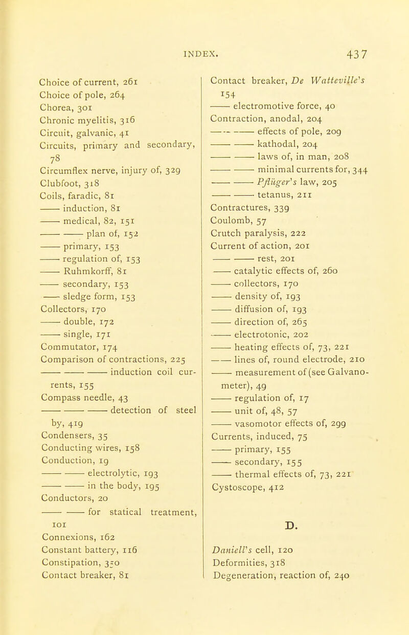 IND EX. Choice of current, 261 Choice of pole, 264 Chorea, 301 Chronic myelitis, 316 Circuit, galvanic, 41 Circuits, primary and secondary, 78 Circumflex nerve, injury of, 329 Clubfoot, 318 Coils, faradic, 81 induction, 81 medical, 82, 151 plan of, 152 primary, 153 regulation of, 153 Ruhmkorff, 8r secondary, 153 sledge form, 153 Collectors, 170 double, 172 single, 171 Commutator, 174 Comparison of contractions, 225 induction coil cur- rents, 155 Compass needle, 43 detection of steel by, 419 Condensers, 35 Conducting wires, 158 Conduction, 19 electrolytic, 193 in the body, 195 Conductors, 20 for statical treatment, lOI Connexions, 162 Constant battery, 116 Constipation, 350 Contact breaker, 81 Contact breaker. Be WattevilWs 154 electromotive force, 40 Contraction, anodal, 204 effects of pole, 209 katliodal, 204 laws of, in man, 208 minimal currents for, 344 ——- PJiilger's law, 205 tetanus, 211 Contractures, 339 Coulomb, 57 Crutch paralysis, 222 Current of action, 201 rest, 201 catalytic effects of, 260 collectors, 170 density of, 193 diffusion of, 193 direction of, 265 electrotonic, 202 heating effects of, 73, 221 lines of, round electrode, 210 measurement of (see Galvano- meter), 49 regulation of, 17 unit of, 48, 57 vasomotor effects of, 299 Currents, induced, 75 primary, 155 secondary, 155 thermal effects of, 73, 221 Cystoscope, 412 D. DanielVs cell, 120 Deformities, 318 I Degeneration, reaction of, 240