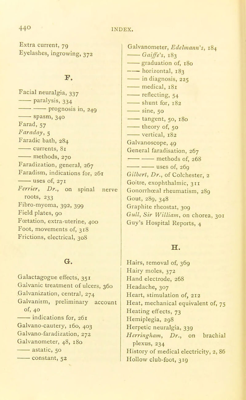 44° Extra current, 79 Eyelashesj ingrowing, 372 P. Facial neuralgia, 337 paralysis, 334 prognosis in, 249 spasm, 340 Farad, 57 Faraday, 5 Faradic bath, 284 currents, 81 methods, 270 Faradization, general, 267 Faradism, indications for, 261 uses of, 271 Ferrier, Dr., on spinal nerve roots, 233 Fibro-myoma, 392, 399 Field plates, 90 Foetation, extra-uterine, 400 Foot, movements of, 318 Frictions, electrical, 308 G. Galactagogue effects, 351 Galvanic treatment of ulcers, 360 Galvanization, central, 274 Galvanism, preliminary account of, 40 indications for, 261 Galvano-cautery, 160, 403 Galvano-faradization, 272 Galvanometer, 48, 180 astatic, 50 constant, 52 Galvanometer, Edelmann's, 184 Gaiffe's, 183 graduation of, 180 horizontal, 183 in diagnosis, 225 medical, 181 reflecting, 54 shunt for, 182 sine, 50 tangent, 50, 180 theory of, 50 vertical, 182 Galvanoscope, 49 General faradisation, 267 methods of, 268 uses of, 269 Gilbert, Dr., of Colchester, 2 Goitre, exophthalmic, 311 Gonorrhceal rheumatism, 289 Gout, 289, 348 Graphite rheostat, 309 Gull, Sir William, on chorea, 301 Guy's Hospital Reports, 4 H. Hairs, removal of, 369 Hairy moles, 372 Hand electrode, 268 Headache, 307 Heart, stimulation of, 212 Heat, mechanical equivalent of, 75 Heating effects, 73 Hemiplegia, 298 Herpetic neuralgia, 339 Herringham, Dr., on brachial plexus, 234 History of medical electricity, 2, 86 Hollow club-foot, 319