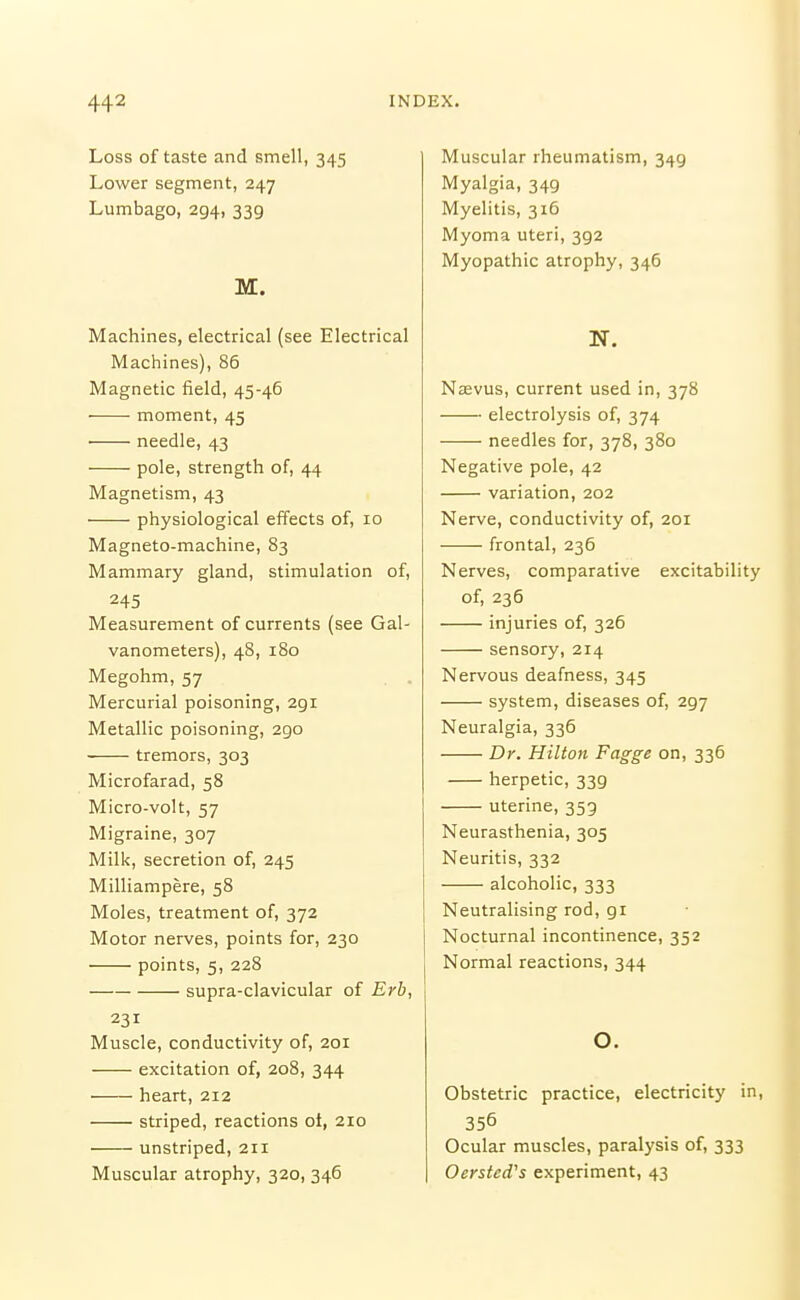 Loss of taste and smell, 345 Lower segment, 247 Lumbago, 294, 339 M. Machines, electrical (see Electrical Machines), 86 Magnetic field, 45-46 ■ moment, 45 ■ needle, 43 pole, strength of, 44 Magnetism, 43 physiological effects of, 10 Magneto-machine, 83 Mammary gland, stimulation of, 245 Measurement of currents (see Gal- vanometers), 48, 180 Megohm, 57 . . Mercurial poisoning, 291 Metallic poisoning, 290 tremors, 303 Microfarad, 58 Micro-volt, 57 Migraine, 307 Milk, secretion of, 245 Milliampere, 58 Moles, treatment of, 372 Motor nerves, points for, 230 points, 5, 228 supra-clavicular of Erb, 231 Muscle, conductivity of, 201 excitation of, 208, 344 heart, 212 striped, reactions ot, 210 unstriped, 211 Muscular atrophy, 320, 346 Muscular rheumatism, 349 Myalgia, 349 Myelitis, 316 Myoma uteri, 392 Myopathic atrophy, 346 N. Nebvus, current used in, 378 electrolysis of, 374 needles for, 378, 380 Negative pole, 42 variation, 202 Nerve, conductivity of, 201 frontal, 236 Nerves, comparative excitability of, 236 injuries of, 326 sensory, 214 Nervous deafness, 345 system, diseases of, 297 Neuralgia, 336 Dr. Hilton Fagge on, 336 herpetic, 339 uterine, 353 Neurasthenia, 305 Neuritis, 332 alcoholic, 333 Neutralising rod, 91 Nocturnal incontinence, 352 Normal reactions, 344 o. Obstetric practice, electricity in, 356 Ocular muscles, paralysis of, 333 Oersted's experiment, 43