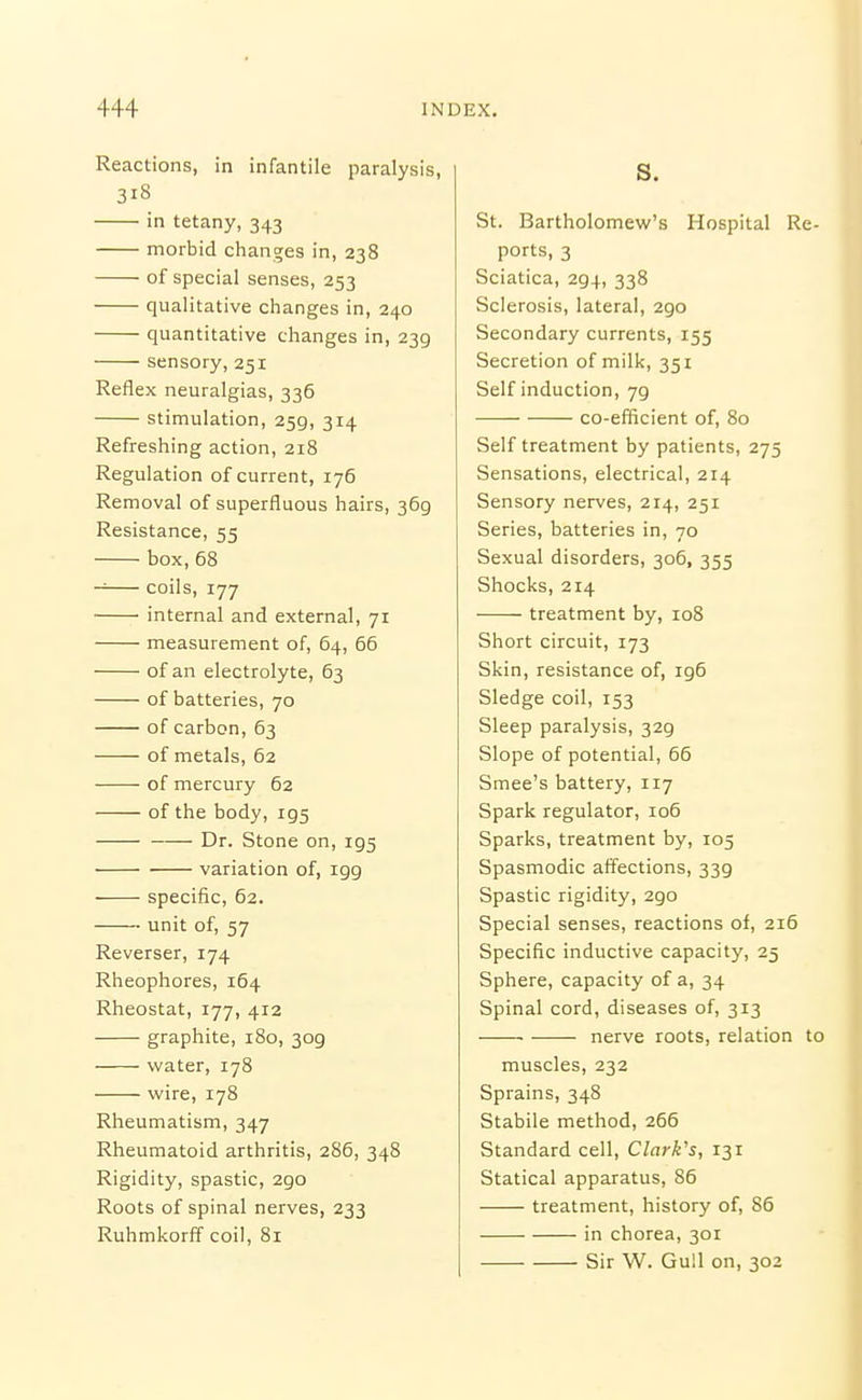 Reactions, in infantile paralysis, 318 in tetany, 343 morbid changes in, 238 of special senses, 253 qualitative changes in, 240 quantitative changes in, 239 sensory, 251 Reflex neuralgias, 336 stimulation, 259, 314 Refreshing action, 218 Regulation of current, 176 Removal of superfluous hairs, 369 Resistance, 55 box, 68 coils, 177 ' internal and external, 71 measurement of, 64, 66 of an electrolyte, 63 of batteries, 70 of carbon, 63 of metals, 62 of mercury 62 of the body, 195 Dr. Stone on, 195 • variation of, 199 specific, 62. unit of, 57 Reverser, 174 Rheophores, 164 Rheostat, 177, 412 graphite, 180, 309 water, 178 wire, 178 Rheumatism, 347 Rheumatoid arthritis, 286, 348 Rigidity, spastic, 290 Roots of spinal nerves, 233 Ruhmkorff coil, 81 S. St. Bartholomew's Hospital Re- ports, 3 Sciatica, 294, 338 Sclerosis, lateral, 290 Secondary currents, 155 Secretion of milk, 351 Self induction, 79 co-efificient of, 80 Self treatment by patients, 275 Sensations, electrical, 214 Sensory nerves, 214, 251 Series, batteries in, 70 Sexual disorders, 306, 355 Shocks, 214 treatment by, 108 Short circuit, 173 Skin, resistance of, 196 Sledge coil, 153 Sleep paralysis, 329 Slope of potential, 66 Smee's battery, 117 Spark regulator, 106 Sparks, treatment by, 105 Spasmodic affections, 339 Spastic rigidity, 290 Special senses, reactions of, 216 Specific inductive capacity, 25 Sphere, capacity of a, 34 Spinal cord, diseases of, 313 nerve roots, relation to muscles, 232 Sprains, 348 Stabile method, 266 Standard cell, Clark's, 131 Statical apparatus, 86 treatment, history of, 86 in chorea, 301 Sir W. Gull on, 302