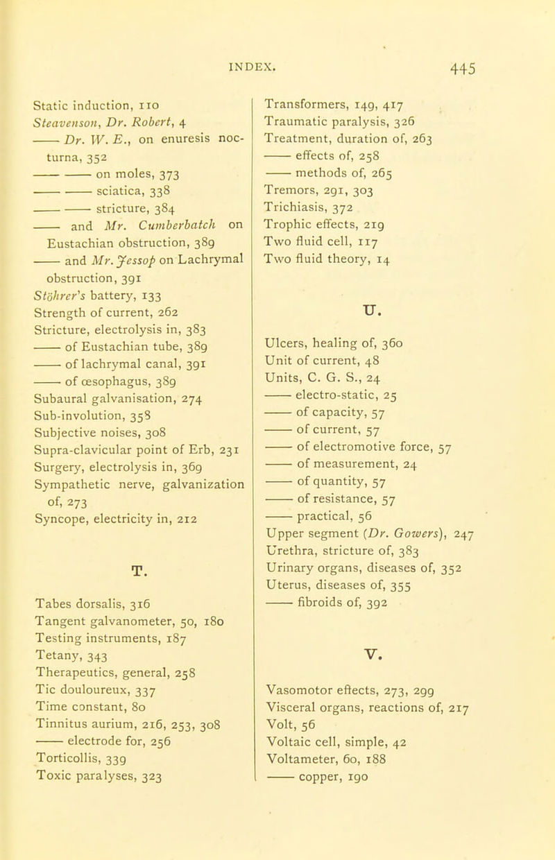 Static induction, no Steavenson, Dr. Robert, 4 Dr. W. E., on enuresis noc- turna, 352 on moles, 373 sciatica, 338 stricture, 384 and Mr. Cumberbatch on Eustachian obstruction, 389 and Mr.yessop on Lachrymal obstruction, 391 Stdlircr's battery, 133 Strength of current, 262 Stricture, electrolysis in, 383 of Eustachian tube, 389 of lachrymal canal, 391 of oesophagus, 389 Subaural galvanisation, 274 Sub-involution, 358 Subjective noises, 308 Supra-clavicular point of Erb, 231 Surgery, electrolysis in, 369 Sympathetic nerve, galvanization of, 273 Syncope, electricity in, 212 T. Tabes dorsalis, 316 Tangent galvanometer, 50, 180 Testing instruments, 187 Tetany, 343 Therapeutics, general, 258 Tic douloureux, 337 Time constant, 80 Tinnitus aurium, 216, 253, 308 electrode for, 256 Torticollis, 339 Toxic paralyses, 323 Transformers, 149, 417 Traumatic paralysis, 326 Treatment, duration of, 263 effects of, 258 methods of, 265 Tremors, 291, 303 Trichiasis, 372 Trophic effects, 219 Two fluid cell, 117 Two fluid theory, 14 U. Ulcers, healing of, 360 Unit of current, 48 Units, C. G. S., 24 electro-static, 25 of capacity, 57 of current, 57 of electromotive force, 57 of measurement, 24 of quantity, 57 of resistance, 57 practical, 56 Upper segment (Dr. Gowers), 247 Urethra, stricture of, 383 Urinary organs, diseases of, 352 Uterus, diseases of, 355 fibroids of, 392 V. Vasomotor effects, 273, 299 Visceral organs, reactions of, 217 Volt, 56 Voltaic cell, simple, 42 Voltameter, 60, 188 copper, 190