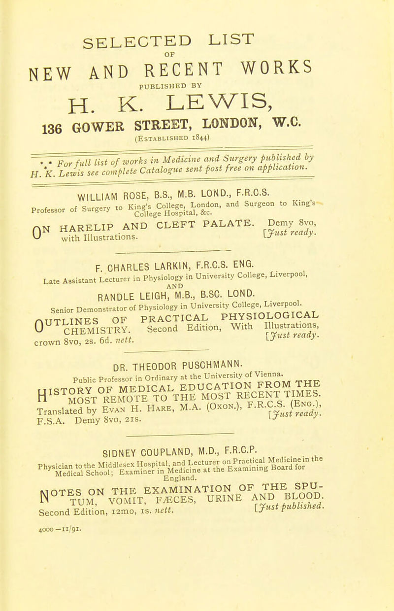 SELECTED LIST OF NEW AND RECENT WORKS PUBLISHED BY H. K. LEWIS, 136 GOWER STREET, LONDON, W.C. (Established 1844) TTJ^rfull List7f works in Medicine and Surgery published by H. K LeJis see completeCatalogtie sent post free on appitcation. WILLIAM ROSE, B.S., M.B. LOND., F.R.C.S. Professor of Surgery .0 Kj^.'s ^College. London, and Surgeon to Kings HARELIP AND CLEFT PALATE. De-y 8vo, with Illustrations. I-J^^^ ^'^y- F CHARLES LARKIN, F.R.C.S. ENG. Late Assistant Lecturer in Physiology in University College, Liverpool, AND HANDLE LEIGH, M.B., B.SC. LOND. Senior Demonstrator of Physiology in University College, Liverpo°U rMTTTINES OF PRACTICAL PHYSIOLOGICAL O^^^clSflSTRV. second Edition, With Illus.attons^ crown 8vo, 2S. 6d. nett. DR THEODOR PUSCHMANN. Public Professor in Ordinary at the University of Vienna. Translated by Ev*» H. H»aE, M^A. (Oxo».), F.R.C„S.^(E;^0, F.S.A. Demy 8vo, 21s. i-j SIDNEY COUPLAND, M.D., F.R.C.P. England. MOTES ON THE EXAMINATION OF THE SPU- W TUM VOMIT, F^CES, URINE AND BLOOD. i U M, vulviix, ^'Tust published. Second Edition, i2mo, is. nett. VJ' f 4000 —11/91.