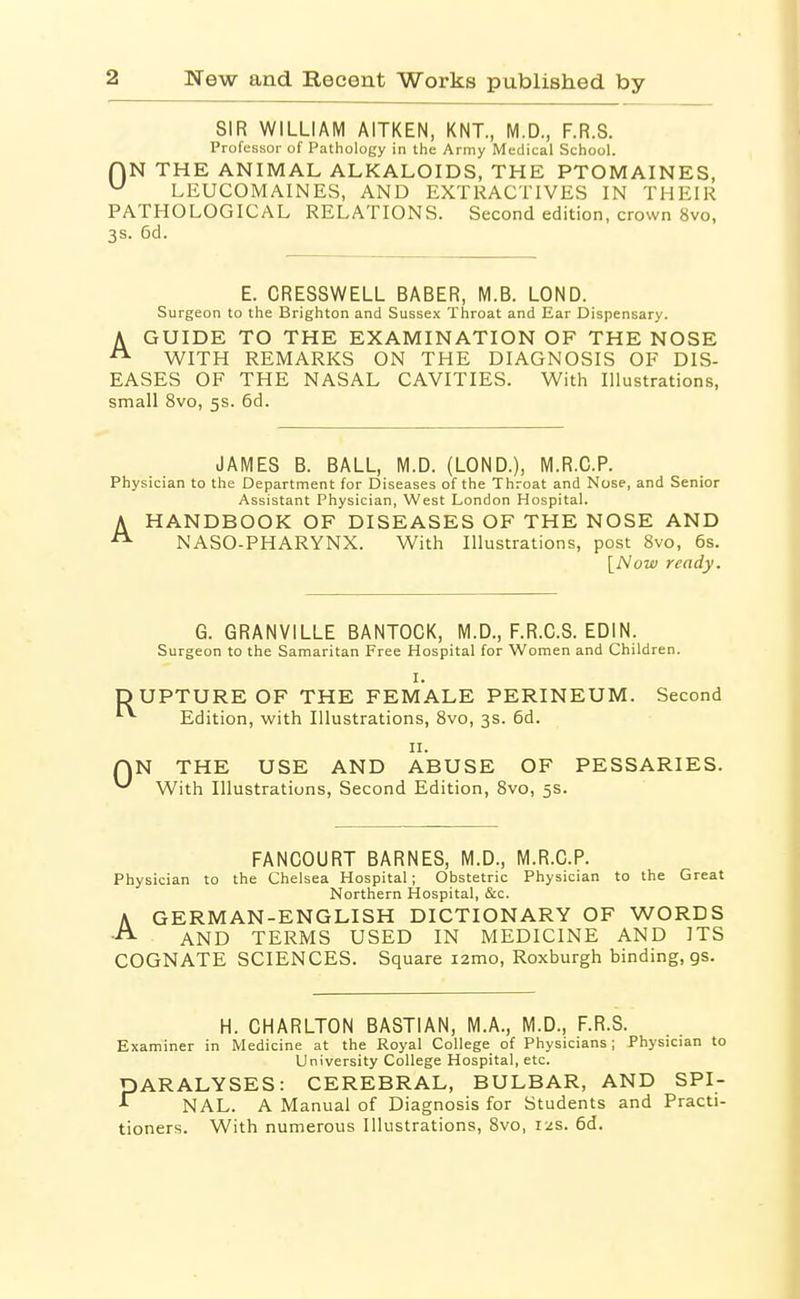 SIR WILLIAM AITKEN, KNT., M.D., F.R.S. Professor of Pathology in the Army Medical School. AN THE ANIMAL ALKALOIDS, THE PTOMAINES, ^ LEUCOMAINES, AND EXTRACTIVES IN THEIR PATHOLOGICAL RELATIONS. Second edition, crown 8vo, 3s. 6d. E. CRESSWELL BABER, M.B. LOND. Surgeon to the Brighton and Sussex Throat and Ear Dispensary. A GUIDE TO THE EXAMINATION OF THE NOSE WITH REMARKS ON THE DIAGNOSIS OF DIS- EASES OF THE NASAL CAVITIES. With Illustrations, small 8vo, 5s. 6d. JAMES B. BALL, M.D. (LOND.), M.R.C.P. Physician to the Department for Diseases of the Throat and Nose, and Senior Assistant Physician, West London Hospital. A HANDBOOK OF DISEASES OF THE NOSE AND NASO-PHARYNX. With Illustrations, post 8vo, 6s. [Now ready. G. GRANVILLE BANTOCK, M.D., F.R.C.S. EDIN. Surgeon to the Samaritan Free Hospital for Women and Children. I. UPTURE OF THE FEMALE PERINEUM. Second '■ Edition, with Illustrations, 8vo, 3s. 6d. II. N THE USE AND ABUSE OF PESSARIES. With Illustrations, Second Edition, 8vo, 5s. FANCOURT BARNES, M.D., M.R.C.P. Physician to the Chelsea Hospital; Obstetric Physician to the Great Northern Hospital, &c. A GERMAN-ENGLISH DICTIONARY OF WORDS AND TERMS USED IN MEDICINE AND ITS COGNATE SCIENCES. Square i2mo, Roxburgh binding, gs. H. CHARLTON BASTIAN, M.A., M.D., F.R.S. Examiner in Medicine at the Royal College of Physicians; Physician to University College Hospital, etc. PARALYSES: CEREBRAL, BULBAR, AND SPI- NAL. A Manual of Diagnosis for Students and Practi- tioners. With numerous Illustrations, 8vo, 12s. 6d.