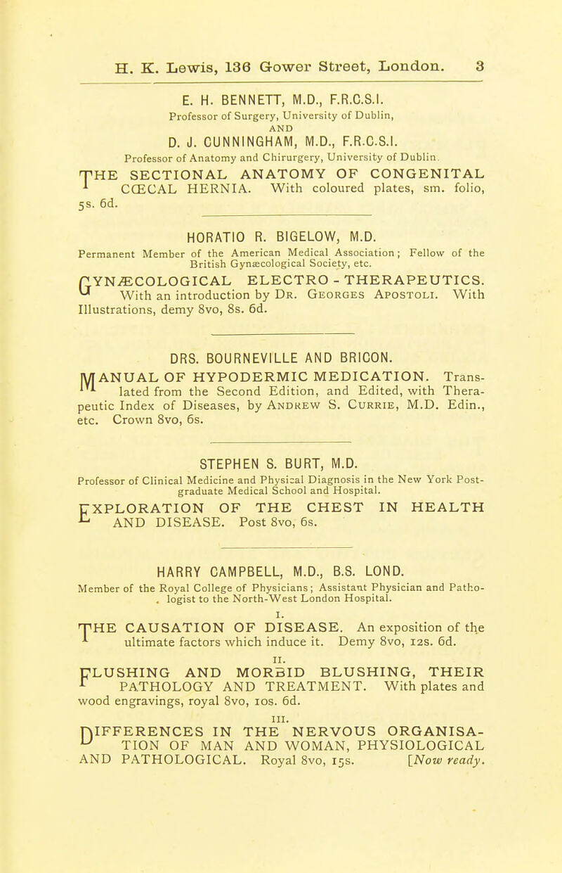 E. H. BENNETT, M.D., F.R.C.S.I. Professor of Surgery, University of Dublin, AND D. J. CUNNINGHAM, M.D., F.R.C.S.I. Professor of Anatomy and Chirurgery, University of Dublin. THE SECTIONAL ANATOMY OF CONGENITAL ^ CCECAL HERNIA. With coloured plates, sm. folio, 5S. 6d. HORATIO R. BIGELOW, M.D. Permanent Member of the American Medical Association ; Fellow of the British Gynaecological Society, etc. P YNifECOLOGICAL ELECTRO - THERAPEUTICS. ^ With an introduction by Dr. Georges Apostoli. With Illustrations, demy 8vo, 8s. 6d. DRS. BOURNEVILLE AND BRiCON. lyiANUAL OF HYPODERMIC MEDICATION. Trans- ^ lated from the Second Edition, and Edited, with Thera- peutic Index of Diseases, by Andrew S. Currie, M.D. Edin., etc. Crown Svo, 6s. STEPHEN S. BURT, M.D. Professor of Clinical Medicine and Physical Diagnosis in the New Yor]< Post- graduate Medical School and Hospital. UXPLORATION OF THE CHEST IN HEALTH ^ AND DISEASE. Post Svo, 6s. HARRY CAMPBELL, M.D., B.S. LOND. Member of the Royal College of Physicians; Assistant Physician and Patho- . legist to the North-West London Hospital. I. THE CAUSATION OF DISEASE. An exposition of the ultimate factors which induce it. Demy Svo, I2S. 6d. II. FLUSHING AND MORBID BLUSHING, THEIR ^ PATHOLOGY AND TREATMENT. With plates and wood engravings, royal Svo, los. 6d. III. niFFERENCES IN THE NERVOUS ORGANISA- TION OF MAN AND WOMAN, PHYSIOLOGICAL AND PATHOLOGICAL. Royal Svo, 15s. [Now ready.