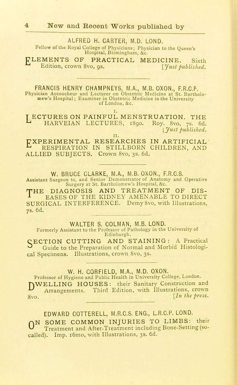 ALFRED H. CARTER, M.D. LOND. Fellow of the Royal College of Physicians; Physician to the Queen's Hospital, Birmingham, Sec. ELEMENTS OF PRACTICAL MEDICINE. Sixth Edition, crown 8vo, gs. [^ust published. FRANCIS HENRY CHAMPNEYS, M.A., M.B. OXON., F.R.C.P. Physician Accoucheur and Lecturer on Obstetric Medicine at St. Bartholo- mew's Hospital; Examiner in Obstetric Medicine in the University of London, &c. I. T ECTURES ON PAINFUL MENSTRUATION. THE HARVEIAN LECTURES, 1890. Roy. 8vo, 7s. 6d. l^ust published. II. EXPERIMENTAL RESEARCHES IN ARTIFICIAL RESPIRATION IN STILLBORN CHILDREN, AND ALLIED SUBJECTS. Crown 8vo, 3s. 6d. W. BRUCE CLARKE, M.A., M.S. OXON., F.R.C.S. Assistant Surgeon to, and Senior Demonstrator of Anatomy and Operative Surgery at St. Bartholomew's Hospital, &c. THE DIAGNOSIS AND TREATMENT OF DIS- EASES OF THE KIDNEY AMENABLE TO DIRECT SURGICAL INTERFERENCE. Demy 8vo, with Illustrations, 7s. 6d. WALTER 8. COLMAN, M.B. LOND. Formerly Assistant to the Professor of Pathology in the University of Edinburgh. SECTION CUTTING AND STAINING : A Practical Guide to the Preparation of Normal and Morbid Histologi- cal Specimens. Illustrations, crown 8vo, 3s. W. H. CORFIELD, M.A., M.D. OXON. Professor of Hygiene and Public Health in University College, London. nWELLING HOUSES: their Sanitary Construction and Arrangements. Third Edition, with Illustrations, crown 8vo. [^>'^ the press. EDWARD COTTERELL, M.R.C.S. ENG., LR.C.P. LOND. ON SOME COMMON INJURIES TO LIMBS: their Treatment and After-Treatment including Bone-Setting (so- called). Imp. i6mo, with Illustrations, 3s. 6d.