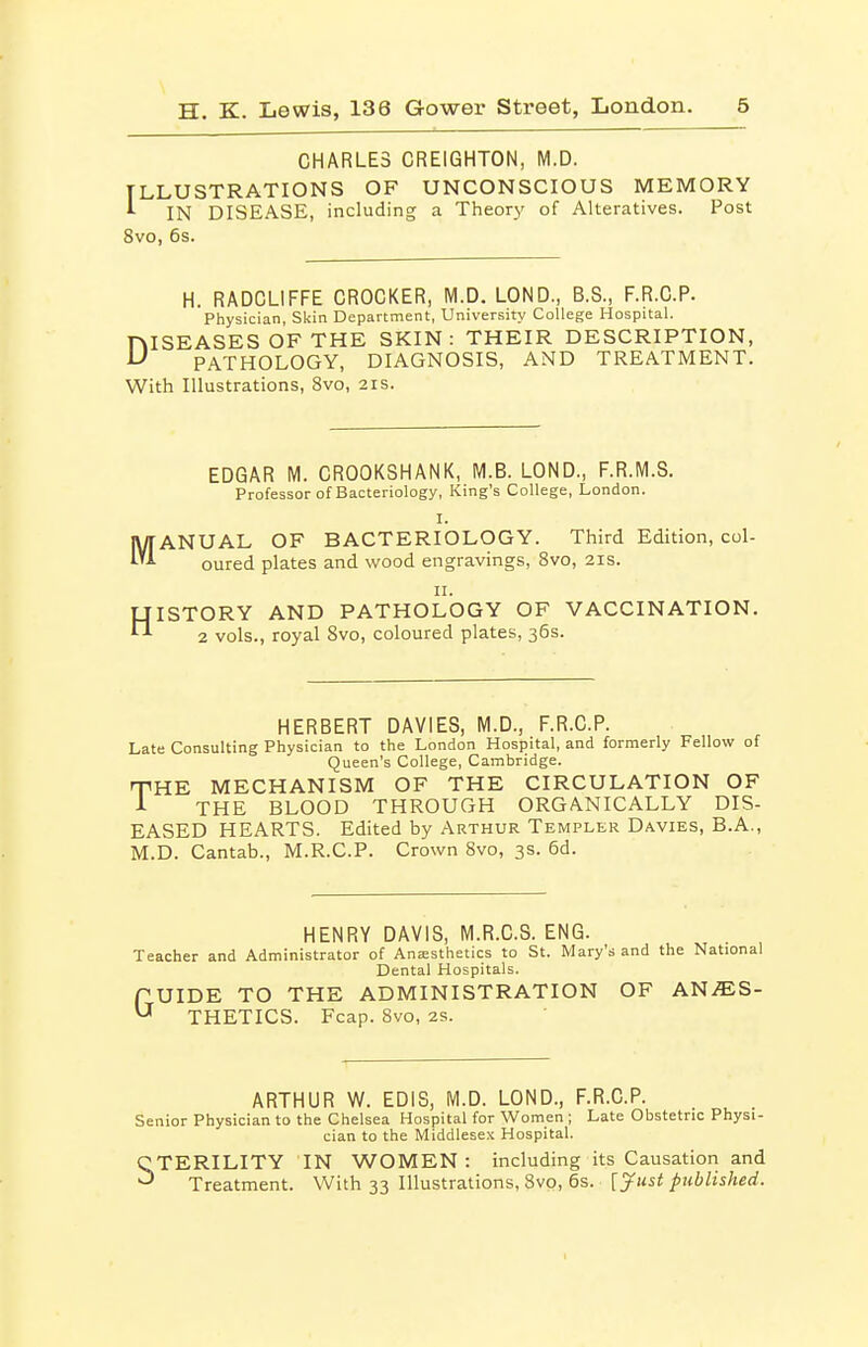 CHARLES CREIGHTON, M.D. ILLUSTRATIONS OF UNCONSCIOUS MEMORY ^ IN DISEASE, including a Theory' of Alteratives. Post 8vo, 6s. H. RADCLIFFE CROCKER, M.D. LOND., B.S., F.R.C.P. Physician, Skin Department, University College Hospital. niSEASES OF THE SKIN: THEIR DESCRIPTION, ^ PATHOLOGY, DIAGNOSIS, AND TREATMENT. With Illustrations, 8vo, 2is. EDGAR M. CROOKSHANK, M.B. LOND., F.R.M.S. Professor of Bacteriology, King's College, London. I. .IC cured plates and wood engravings, 8vo, 2is. jyjANUAL OF BACTERIOLOGY. Third Edition, col- li. HISTORY AND PATHOLOGY OF VACCINATION. 2 vols., royal Svo, coloured plates, 36s. HERBERT DAVIES, M.D., F.R.C.P. Late Consulting Physician to the London Hospital, and formerly Fellow of Queen's College, Cambridge. THE MECHANISM OF THE CIRCULATION OF THE BLOOD THROUGH ORGANICALLY DIS- EASED HEARTS. Edited by Arthur Templer Davies, B.A., M.D. Cantab., M.R.C.P. Crown Svo, 3s. 6d. HENRY DAVIS, M.R.C.S. ENG. Teacher and Administrator of Ana;sthetics to St. Mary's and the National Dental Hospitals. fUIDE TO THE ADMINISTRATION OF AN^S- ^ THETICS. Fcap. Svo, 2S. ARTHUR W. EDIS, M.D. LOND., F.R.C.P. Senior Physician to the Chelsea Hospital for Women ; Late Obstetric Physi- cian to the Middlesex Hospital. STERILITY IN WOMEN: including its Causation and Treatment. With 33 Illustrations, Svo, 6s. [J^ust published.