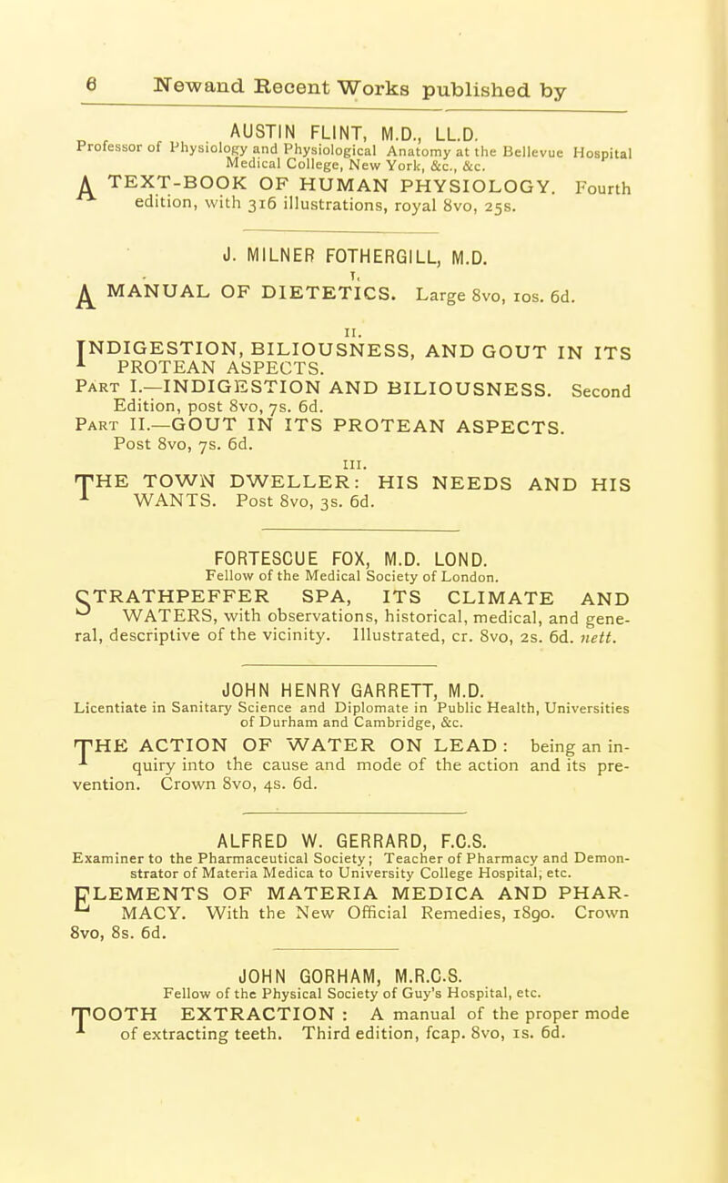 ^ , AUSTIN FLINT, M.D., LLD. Professor of PhysioloRy and Physiological Anatomy at tiie Bellevue Hospital Medical College, New York, &c., &c. A TEXT-BOOK OF HUMAN PHYSIOLOGY. Fourth edition, with 316 illustrations, royal 8vo, 25s. J. MILNER FOTHERGILL, M.D. T, ^ MANUAL OF DIETETICS. Large 8vo, los. 6d. II. INDIGESTION, BILIOUSNESS, AND GOUT IN ITS PROTEAN ASPECTS. Part I.—INDIGESTION AND BILIOUSNESS. Second Edition, post 8vo, 7s. 6d. Part II.—GOUT IN ITS PROTEAN ASPECTS. Post 8vo, 7s. 6d. III. rrHK TOWN DWELLER: HIS NEEDS AND HIS -■■ WANTS. Post 8vo, 3s. 6d. FORTESCUE FOX, M.D. LOND. Fellow of the Medical Society of London. CTRATHPEFFER SPA, ITS CLIMATE AND WATERS, with observations, historical, medical, and gene- ral, descriptive of the vicinity. Illustrated, cr. 8vo, 2s. 6d. nett. JOHN HENRY GARRETT, M.D. Licentiate in Sanitary Science and Diplomate in Public Health, Universities of Durham and Cambridge, &c. fHE ACTION OF WATER ON LEAD : being an in- ^ quiry into the cause and mode of the action and its pre- vention. Crown 8vo, 4s. 6d. ALFRED W. GERRARD, F.C.S. Examiner to the Pharmaceutical Society; Teacher of Pharmacy and Demon- strator of Materia Medica to University College Hospital, etc. ELEMENTS OF MATERIA MEDICA AND PHAR- ^ MACY. With the New Official Remedies, 1890. Crown 8vo, 8s. 6d. JOHN 60RHAM, M.R.CS. Fellow of the Physical Society of Guy's Hospital, etc. pOOTH EXTRACTION : A manual of the proper mode ■*■ of extracting teeth. Third edition, fcap. 8vo, is. 6d.