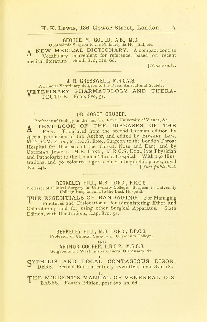 GEORGE M. GOULD, A.B., M.D. Ophthalmic Surgeon to the Philadelphia Hospital, etc. ANEW MEDICAL DICTIONARY. A compact concise Vocabulary, convenient for reference, based on recent medical literature. Small 8vo, 12s. 6d. [Now ready. J. B. GRESSWELL, M.R.C.V.S. Provincial Veterinary Surgeon to the Royal Agricultural Society. VETERINARY PHARMACOLOGY AND THERA- PEUTICS. Fcap. 8vo, 5s. DR. JOSEF GRUBER. Professor of Otology in the mperia Royal University of Vienna, &c. ATEXT-BOOK OF THE DISEASES OF THE EAR. Translated from the second German edition by special permission of the Author, and edited by Edward Law, M.D., CM. Edin., M.R.C.S. Eng., Surgeon to the London Throat Hospital for Diseases of the Throat, Nose and Ear; and by Coleman Jewell, M.B. Lond., M.R.C.S. Eng., late Physician and Pathologist to the London Throat Hospital. With 150 Illus- trations, and 70 coloured figures on 2 lithographic plates, royal 8vo, 24s. [Just piihlished. BERKELEY HILL, M.B. LOND., F.R.C.S. Professor of Clinical Surgery in University College; Surgeon to University College Hospital, and to the Lock Hospital. THE ESSENTIALS OF BANDAGING. For Managing Fractures and Dislocations ; for administering Ether and Chloroform; and for using other Surgical Apparatus. Sixth Edition, with Illustrations, fcap. Svo, 5s. BERKELEY HILL, M.B. LOND., F.R.C.S. Professor of Clinical Surgery in University College. AND ARTHUR COOPER, LR.C.P., M.R.C.S. Surgeon to the Westminster General Dispensary, &c. I. YPHILIS AND LOCAL CONTAGIOUS DISOR- ' DERS. Second Edition, entirely re-written, royal Svo, iBs. II. ^HE STUDENT'S MANUAL OF VENEREAL DIS- EASES. Fourth Edition, post Svo, 2S. 6d.