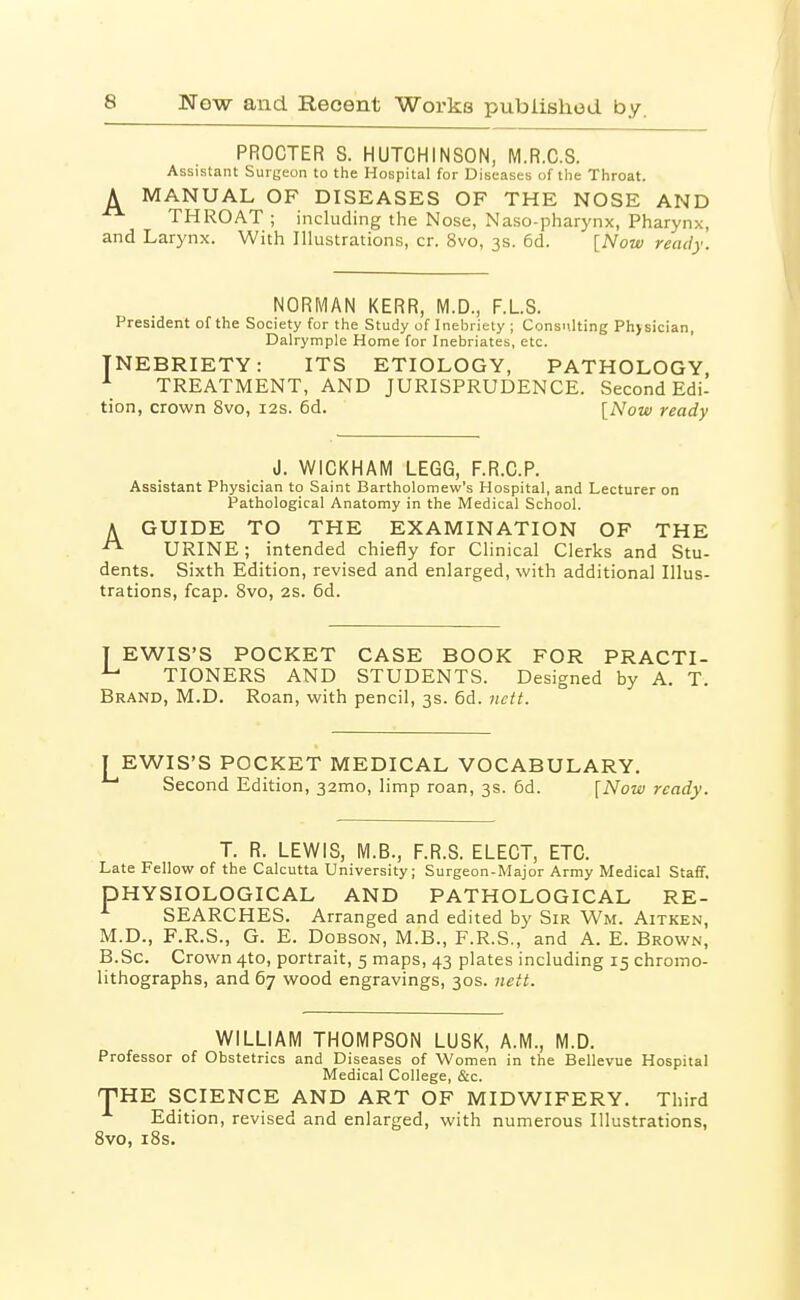 PROCTER S. HUTCHINSON, M.R.C.S. Assistant Surgeon to the Hospital for Diseases of the Throat. A MANUAL OF DISEASES OF THE NOSE AND THROAT ; including the Nose, Naso-pharynx, Pharynx, and Larynx. With Illustrations, cr. 8vo, 3s. 6d. [Now ready. NORMAN KERR, M.D., F.LS. President of the Society for the Study of Inebriety ; Consulting Physician, Dalrymple Home for Inebriates, etc. INEBRIETY: ITS ETIOLOGY, PATHOLOGY, TREATMENT, AND JURISPRUDENCE. Second Edi- tion, crown 8vo, 12s. 6d. [Now ready J. WICKHAM LEGG, F.R.C.P. Assistant Physician to Saint Bartholomew's Hospital, and Lecturer on Pathological Anatomy in the Medical School. A GUIDE TO THE EXAMINATION OF THE ^ URINE; intended chiefly for Clinical Clerks and Stu- dents. Sixth Edition, revised and enlarged, with additional Illus- trations, fcap. Svo, 2S. 6d. T EWIS'S POCKET CASE BOOK FOR PRACTI- ^ TIONERS AND STUDENTS. Designed by A. T. Brand, M.D. Roan, with pencil, 3s. 6d. nctt. EWIS'S POCKET MEDICAL VOCABULARY. ' Second Edition, 32mo, limp roan, 3s. 5d. [Now ready. T. R. LEWIS, M.B., F.R.S. ELECT, ETC. Late Fellow of the Calcutta University; Surgeon-Major Army Medical Staff. PHYSIOLOGICAL AND PATHOLOGICAL RE- ^ SEARCHES. Arranged and edited by Sir Wm. Aitken, M.D., F.R.S., G. E. DOBSON, M.B., F.R.S., and A. E. Brown, B.Sc. Crown 4to, portrait, 5 maps, 43 plates including 15 chromo- lithographs, and 67 wood engravings, 30s. nett. WILLIAM THOMPSON LUSK, A.M., M.D. Professor of Obstetrics and Diseases of Women in the Bellevue Hospital Medical College, &c. THE SCIENCE AND ART OF MIDWIFERY. Third Edition, revised and enlarged, with numerous Illustrations, Svo, iSs.