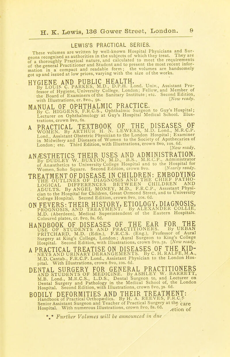 LEWIS'S PRACTICAL SERIES. These volumes are written by well-known Hospital Physicians and Sur- geons recognised as authorities in the subjects of which they treat. They are of a thoroughly Practical nature, and calculated to meet the requirements of the general Practitioner and Student and to present the most recent infor- mation in a compact and readable form; the volumes are handsomely got up and issued at low prices, varying with the size of the works. HYGIENE AND PUBLIC HEALTH. , „ . /. By LOUIS C. PARKES, M.D., D.P.H. Lond. Univ., Assistant Pro- fessor of Hygiene, University College, London; Fellow, and Member of the Board of Examiners of the Sanitary Institute ; etc. Second Edition, with Illustrations, cr. 8vo., gs. [Now ready. MANUAL OF OPHTHALMIC PRACTICE. ^ , „ , By C HIGGENS, F.R.C.S., Ophthalmic Surgeon to Guy's Hospital; Lecturer on Ophthalmology at Guy's Hospital Medical School. Illus- trations, crown 8vo, 6s. A PRACTICAL TEXTBOOK OF THE DISEASES^ OF women! By ARTHUR H. N. LEWERS, M.D. Lond., M.R.C.P. Lond., Assistant Obstetric Physician to the London Hospital; Examiner in Midwifery and Diseases of Women to the Society of Apothecaries of London: etc. Third Edition, with Illustrations, crown 8vo, los. 6d. [Now ready. ANAESTHETICS THEIR USES AND ADMINISTRATION. B^ DUDLEY W. BUXTON, M.D., B.S., M.R.C.P., Administrator of Anesthetics to University College Hospital and to the Hospital for Women Soho Square. Second Edition, crown Svo. [Nearly ready. TREATMENT OF DISEASE IN CHILDREN: EMBODYING THE OUTLINES OF DIAGNOSIS AND THE CHIEF PATHO- LOGICAL DIFFERENCES BETWEEN CHILDREN AND ADULTS. By ANGEL MONEY, M.D., F.R.C.P., Assistant Physi- cian to the Hospital for Children, Great Ormond Street, and to University College Hospital. Second Edition, crown Svo, los. 6d. ON FEVERS: THEIR HISTORY, ETIOLOGY, DIAGNOSIS, PROGNOSIS, AND TREATMENT. By ALEXANDER COLLIE, M.D. (Aberdeen), Medical Superintendent of the Eastern Hospitals. Coloured plates, cr. Svo, 8s. fid. HANDBOOK OF DISEASES OF THE EAR FOR THE USE OF STUDENTS AND PRACTITIONERS. By URBAN PRITCHARD, M.D. (Edin.), F.R.C.S. (Eng.), Professor of Aural Surgery at King's College, London; Aural Surgeon to King's College Hospital. Second Edition, with Illustrations, crown Svo. 5s. [Now ready. A PRACTICAL TREATISE ON DISEASES OF THE KID- NEYS AND URINARY DERANGEMENTS. By C. H. RALFE, M.A., .M.D. Cantab., F.R.C.P. Lond., Assistant Physician to the London Hos- pital. With Illustrations, crown Svo, los. fid. DENTAL SURGERY FOR GENERAL PRACTITIONERS AND STUDENTS OF MEDICINE. By ASHLEY W. BARRETT. M.B. Lond., M.R.C.S., L.D.S., Dental Surgeon to, and Lecturer on Dental Surgery and Pathology in the Medical School of, the London Hospital. Second Edition, with Illustrations, crown Svo, 3s. fid. BODILY DEFORMITIES AND THEIR TREATMENT: Handbook of Practical Orthopa;dics. By H. A. REEVES, F.R.C.P Senior Assistant Surgeon and Teacher of Practical Surgery at the (-are Hospital. With numerous Illustrations, crown Svo, 8s. fid. ^gfjon of *.* Further Volumes will be announced in due