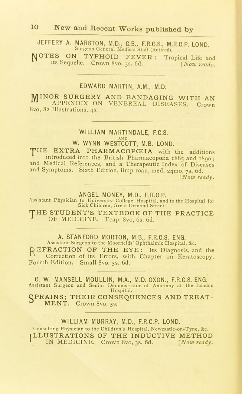 JEFFERY A. MARSTON, M.D., C.B., F.R.C.S., M.R.C.P. LOND. Surgeon General Medical Staff (Retired). MOTES ON TYPHOID FEVER: Tropical Life and Its Sequels. Crown 8vo, 3s. 6d. [Now ready. EDWARD MARTIN, A.M., M.D. MINOR SURGERY AND BANDAGING WITH AN APPENDIX ON VENEREAL DISEASES. Crown 8vo, 82 Illustrations, 4s. WILLIAM MARTINDALE, F.C.S. AND W. WYNN WESTCOTT, M.B. LOND. THE EXTRA PHARMACOPCEIA with the additions introduced into the British Pharmacopoeia 1885 and 1890 ; and Medical References, and a Therapeutic Index of Diseases and Symptoms. Sixth Edition, limp roan, med. 24mo, 7s. 6d. [Now ready. ANGEL MONEY, M.D., F.R.C.P. Assistant Physician to University College Hospital, and to the Hospital for Sick Children, Great Ormond Street. THE STUDENT'S TEXTBOOK OF THE PRACTICE ^ OF MEDICINE. Fcap. 8vo, 6s. 6d. A. STANFORD MORTON, M.B., F.R.C.S. ENG. Assistant Surgeon to the Moorfields' Ophthalmic Hospital, &c. p EFRACTION OF THE EYE : Its Diagnosis, and the * ^ Correction of its Errors, with Chapter on Keratoscopy. Fourth Edition. Small 8vo, 3s. 6d. C. W. MANSELL MOULLIN, M.A., M.D. OXON., F.R.C.S. ENG. Assistant Surgeon and Senior Demonstrator of Anatomy at the London Hospital. CPRAINS; THEIR CONSEQUENCES AND TREAT- ^ MENT. Crown 8vo, 5s. WILLIAM MURRAY, M.D., F.R.C.P. LOND. Consulting Physician to the Childien's Hospital, Newcastle-on-Tyne, &c. LLUSTRATIONS OF THE INDUCTIVE METHOD IN MEDICINE. Crown Svo, 3s. 6d. INow ready.